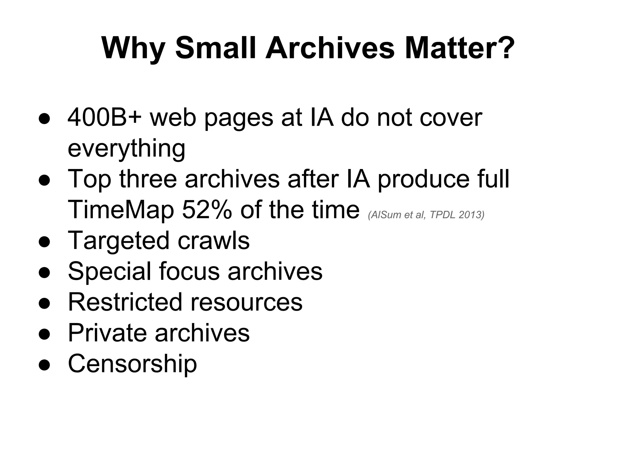 Why Small Archives Matter?
● 400B+ web pages at IA do not cover
everything
● Top three archives after IA produce full
TimeMap 52% of the time (AlSum et al, TPDL 2013)
● Targeted crawls
● Special focus archives
● Restricted resources
● Private archives
● Censorship
 