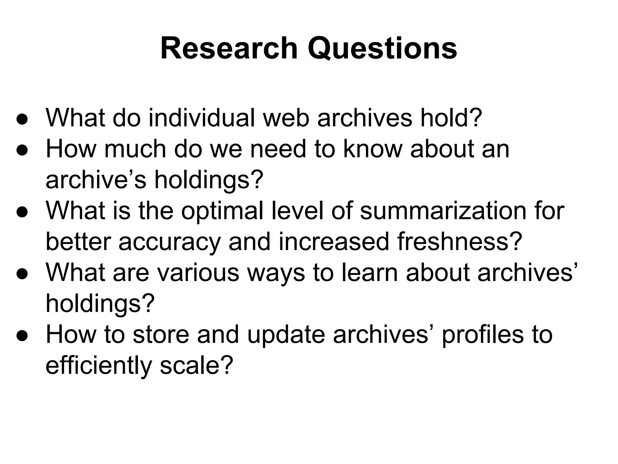Research Questions
● What do individual web archives hold?
● How much do we need to know about an
archive’s holdings?
● What is the optimal level of summarization for
better accuracy and increased freshness?
● What are various ways to learn about archives’
holdings?
● How to store and update archives’ profiles to
efficiently scale?
 