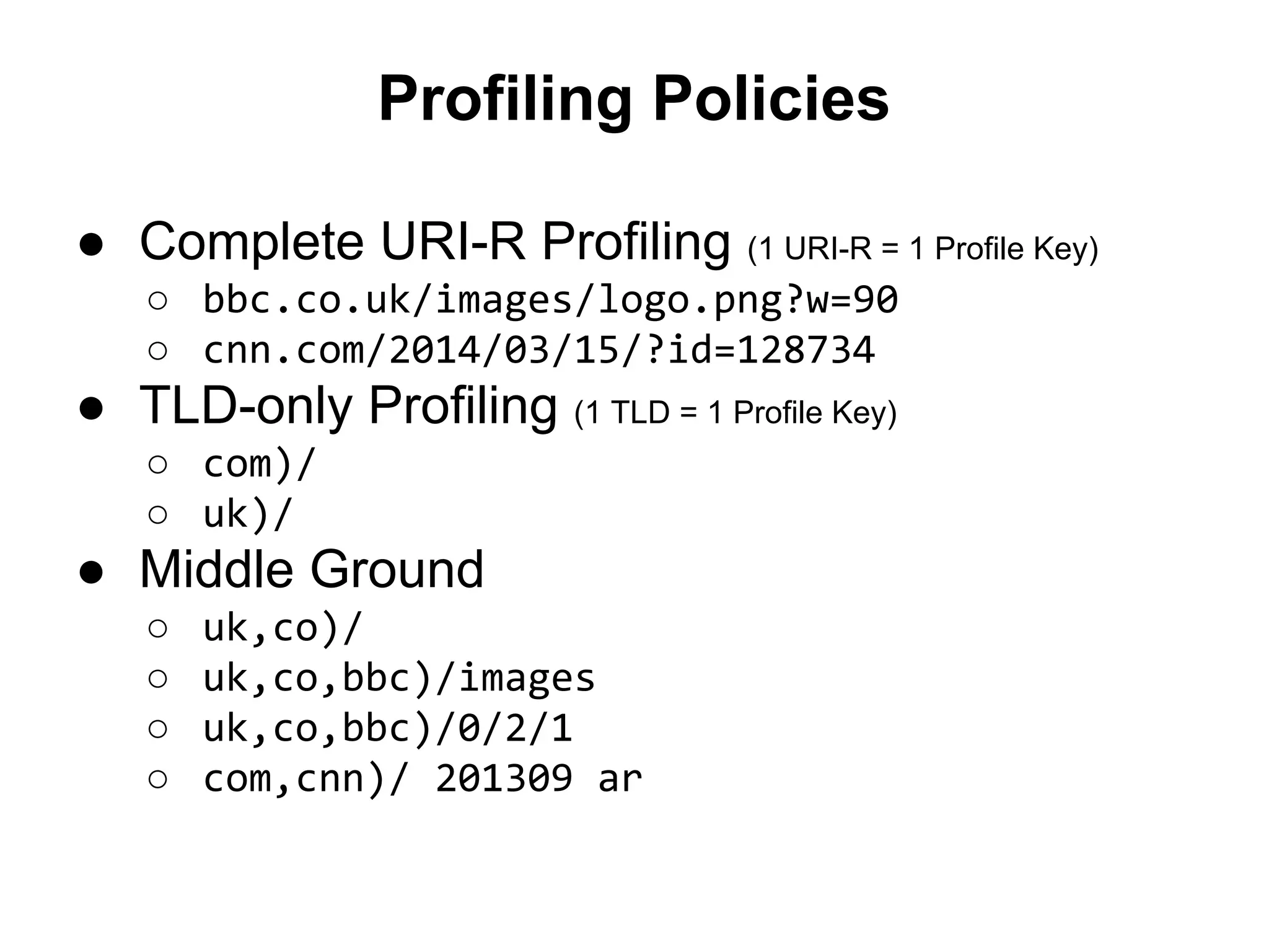 Profiling Policies
● Complete URI-R Profiling (1 URI-R = 1 Profile Key)
○ bbc.co.uk/images/logo.png?w=90
○ cnn.com/2014/03/15/?id=128734
● TLD-only Profiling (1 TLD = 1 Profile Key)
○ com)/
○ uk)/
● Middle Ground
○ uk,co)/
○ uk,co,bbc)/images
○ uk,co,bbc)/0/2/1
○ com,cnn)/ 201309 ar
 