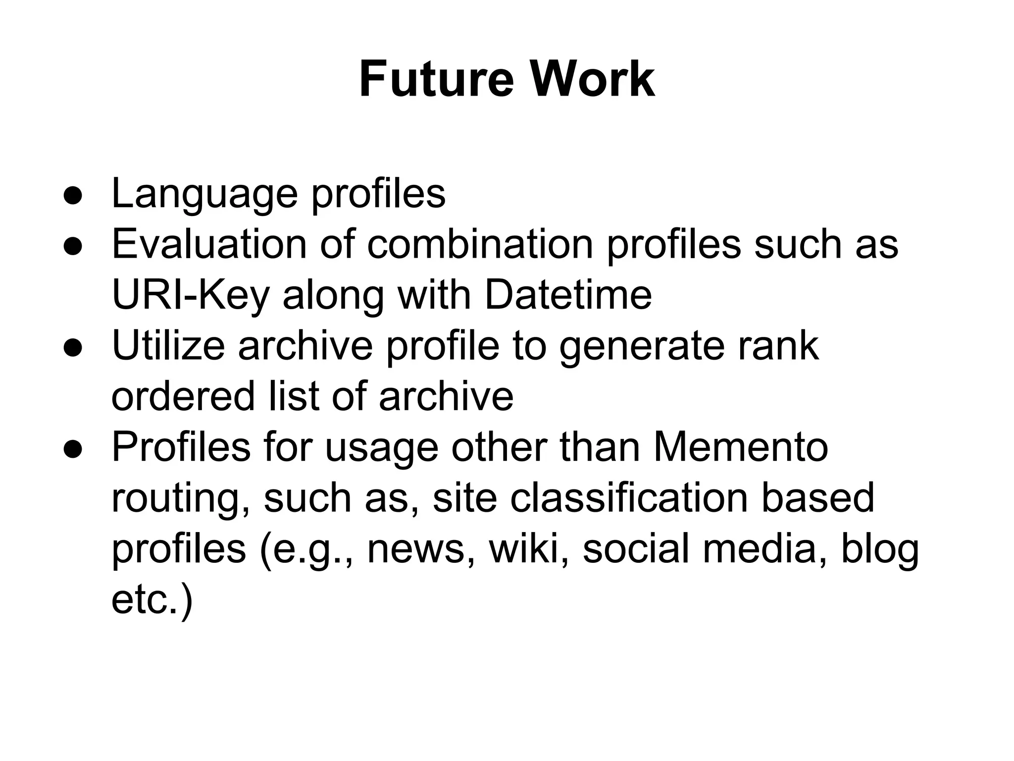 Future Work
● Language profiles
● Evaluation of combination profiles such as
URI-Key along with Datetime
● Utilize archive profile to generate rank
ordered list of archive
● Profiles for usage other than Memento
routing, such as, site classification based
profiles (e.g., news, wiki, social media, blog
etc.)
 