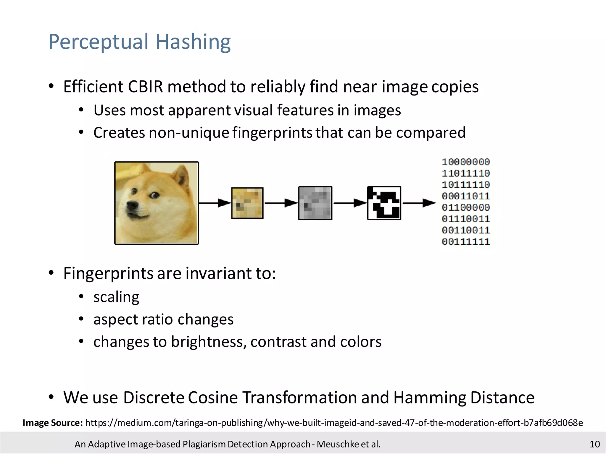 Perceptual Hashing
• Efficient CBIR method to reliably find near imagecopies
• Uses most apparent visual features in images
• Creates non-uniquefingerprintsthat can be compared
• Fingerprints are invariant to:
• scaling
• aspect ratio changes
• changes to brightness, contrast and colors
• We use DiscreteCosine Transformation and Hamming Distance
An Adaptive Image-based PlagiarismDetection Approach- Meuschkeet al. 10
Image Source: https://medium.com/taringa-on-publishing/why-we-built-imageid-and-saved-47-of-the-moderation-effort-b7afb69d068e
 