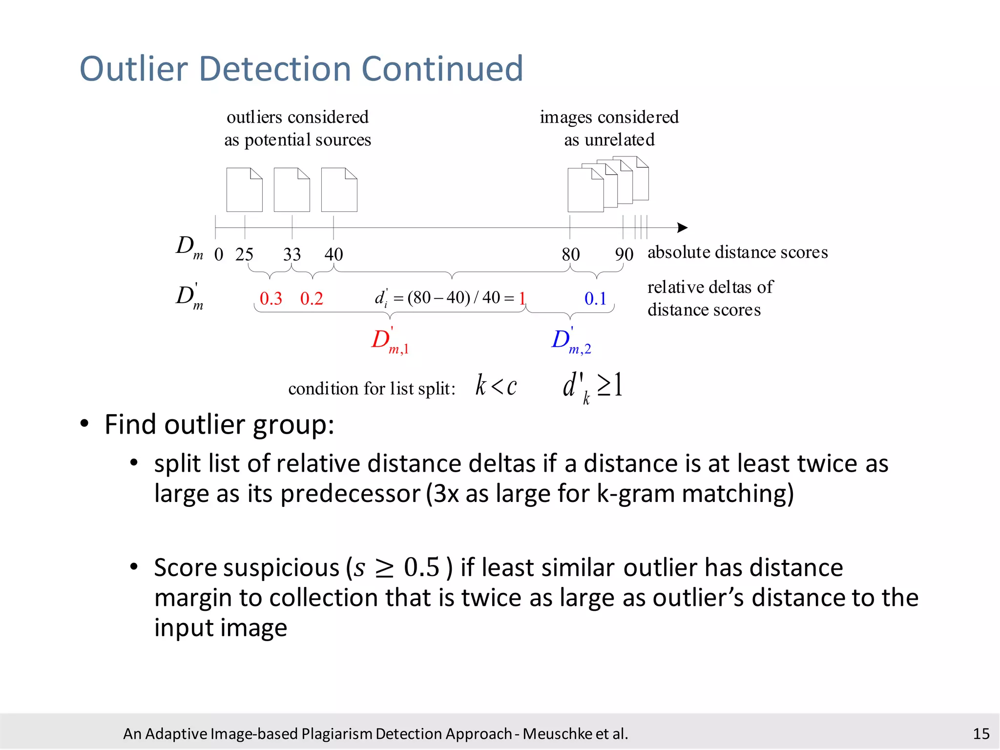 Outlier Detection Continued
• Find outlier group:
• split list of relative distance deltas if a distance is at least twice as
large as its predecessor(3x as large for k-gram matching)
• Score suspicious (𝑠 ≥ 0.5 ) if least similar outlier has distance
margin to collection that is twice as large as outlier’s distance to the
input image
An Adaptive Image-based PlagiarismDetection Approach- Meuschkeet al. 15
0 25 33 40 80 90
outliers considered
as potential sources
images considered
as unrelated
mD
'
mD 0.3 0.2 0.1
'
(80 40) / 40id = − = 1
'
,1mD '
,2mD
' 1kd 
absolute distance scores
relative deltas of
distance scores
condition for list split: k c
 