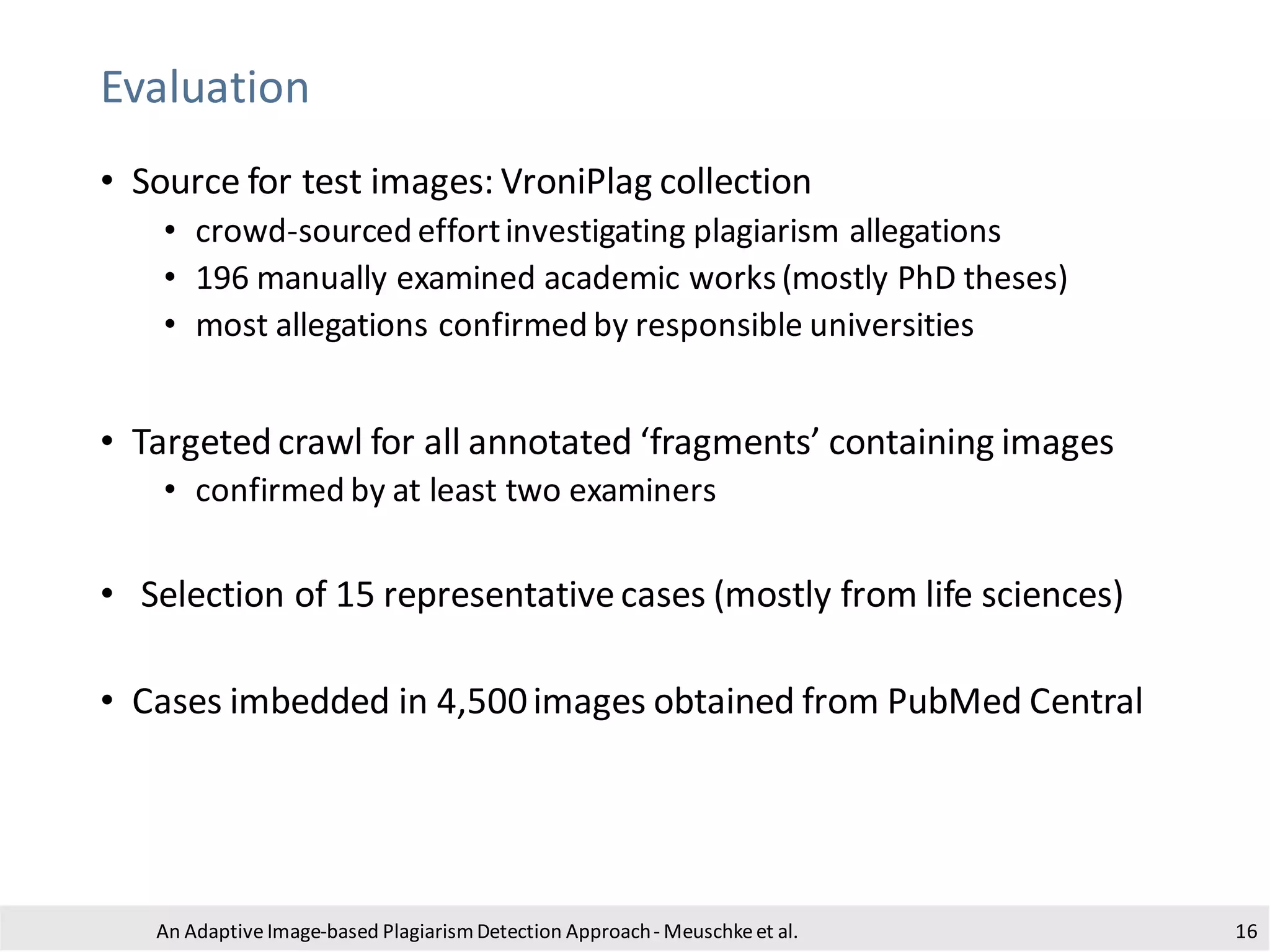 Evaluation
An Adaptive Image-based PlagiarismDetection Approach- Meuschkeet al.
• Source for test images: VroniPlag collection
• crowd-sourced effortinvestigating plagiarism allegations
• 196 manually examined academic works(mostly PhD theses)
• most allegations confirmed by responsible universities
• Targeted crawl for all annotated ‘fragments’ containing images
• confirmed by at least two examiners
• Selection of 15 representativecases (mostly from life sciences)
• Cases imbedded in 4,500images obtained from PubMed Central
16
 