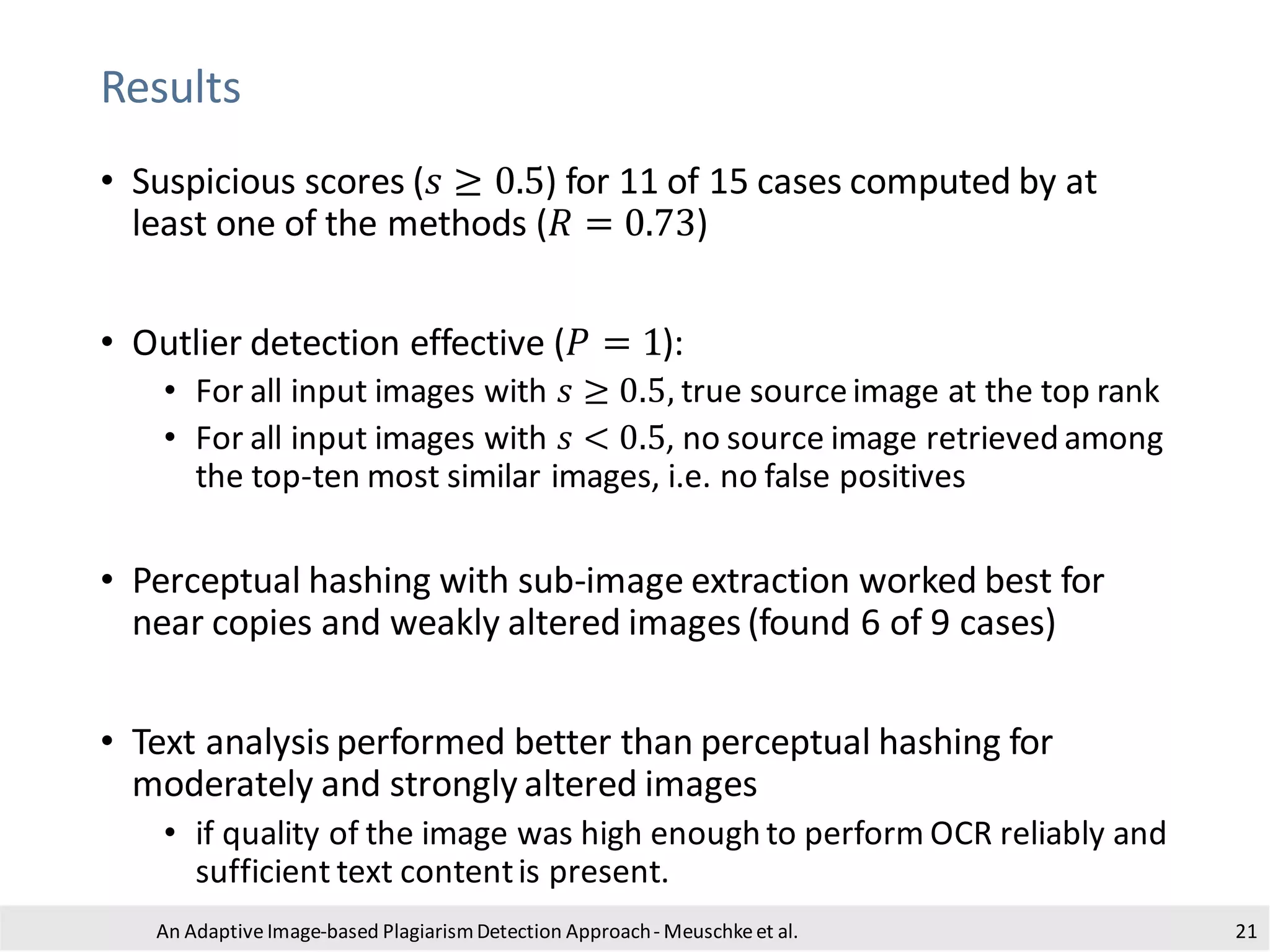 Results
An Adaptive Image-based PlagiarismDetection Approach- Meuschkeet al. 21
• Suspicious scores (𝑠 ≥ 0.5) for 11 of 15 cases computed by at
least one of the methods (𝑅 = 0.73)
• Outlier detection effective (𝑃 = 1):
• For all input images with 𝑠 ≥ 0.5, true sourceimage at the top rank
• For all input images with 𝑠 < 0.5, no source image retrieved among
the top-ten most similar images, i.e. no false positives
• Perceptual hashing with sub-image extraction worked best for
near copies and weakly altered images (found 6 of 9 cases)
• Text analysis performed better than perceptual hashing for
moderately and strongly altered images
• if quality of the image was high enough to perform OCR reliably and
sufficient text contentis present.
 