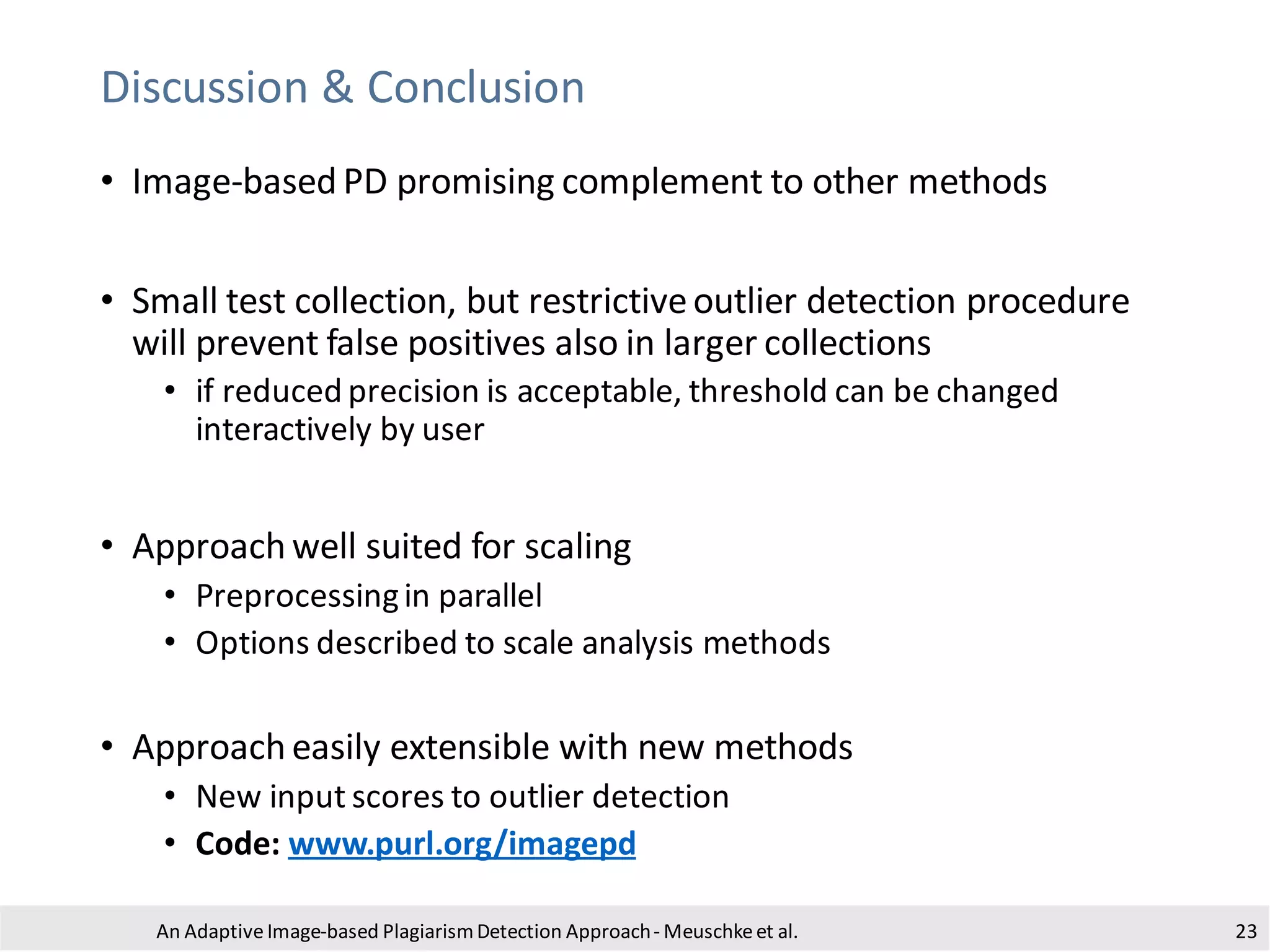 Discussion & Conclusion
• Image-based PD promising complement to other methods
• Small test collection, but restrictiveoutlier detection procedure
will prevent false positives also in larger collections
• if reduced precision is acceptable, threshold can be changed
interactively by user
• Approach well suited for scaling
• Preprocessingin parallel
• Options described to scale analysis methods
• Approach easily extensible with new methods
• New input scores to outlier detection
• Code: www.purl.org/imagepd
An Adaptive Image-based PlagiarismDetection Approach- Meuschkeet al. 23
 