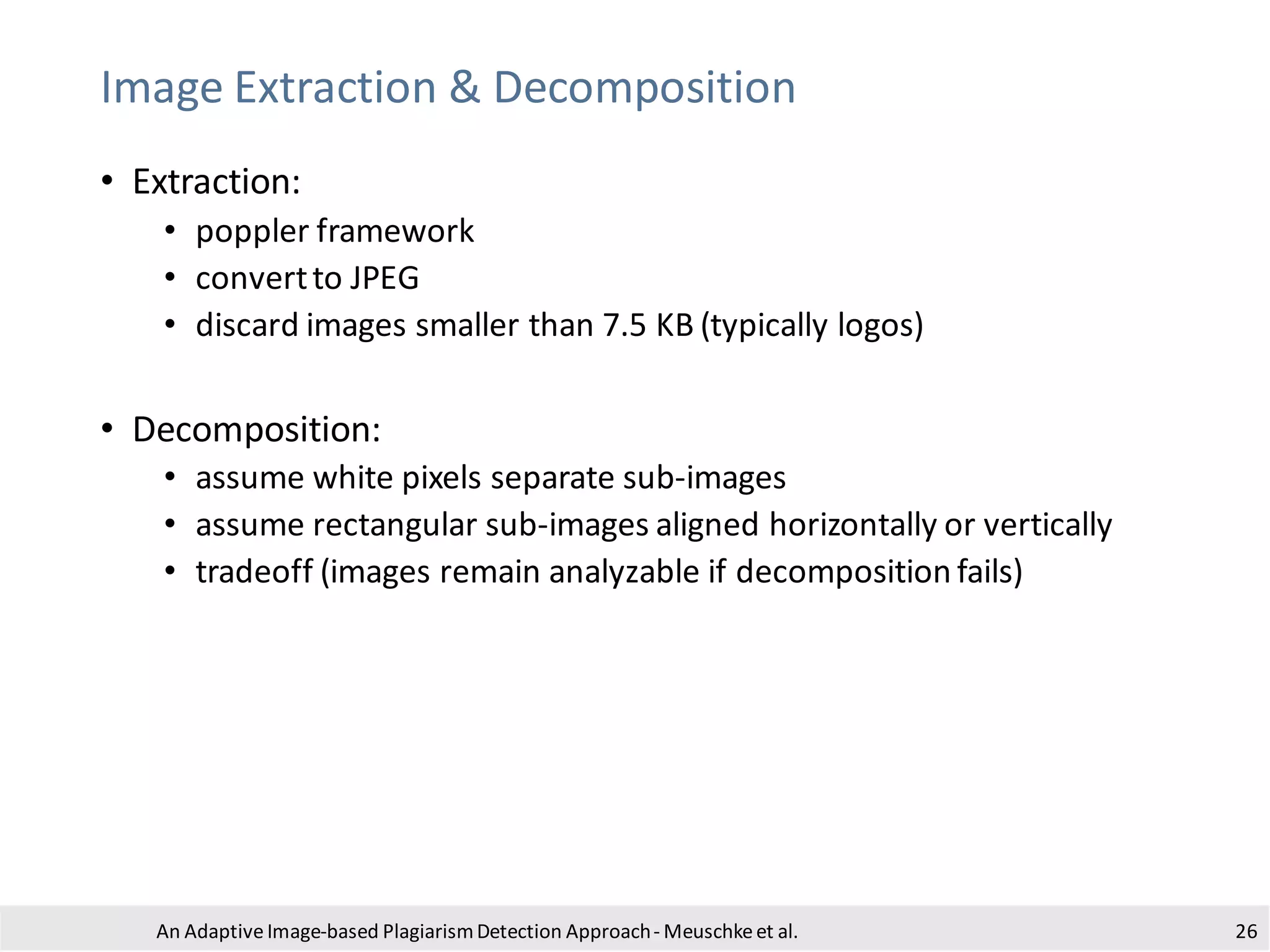 Image Extraction & Decomposition
• Extraction:
• poppler framework
• convertto JPEG
• discard images smaller than 7.5 KB (typically logos)
• Decomposition:
• assume white pixels separate sub-images
• assume rectangular sub-images aligned horizontally or vertically
• tradeoff (images remain analyzable if decomposition fails)
An Adaptive Image-based PlagiarismDetection Approach- Meuschkeet al. 26
 