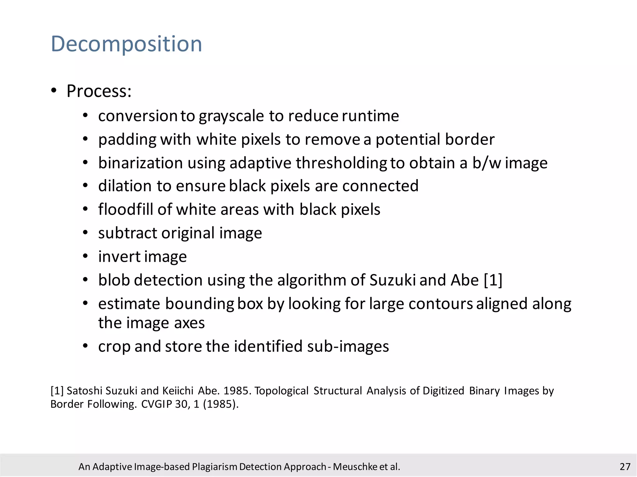 Decomposition
• Process:
• conversionto grayscale to reduceruntime
• padding with white pixels to removea potential border
• binarization using adaptive thresholdingto obtain a b/w image
• dilation to ensureblack pixels are connected
• floodfill of white areas with black pixels
• subtract original image
• invert image
• blob detection using the algorithm of Suzuki and Abe [1]
• estimate boundingbox by looking for large contoursaligned along
the image axes
• crop and store the identified sub-images
[1] Satoshi Suzuki and Keiichi Abe. 1985. Topological Structural Analysis of Digitized Binary Images by
Border Following. CVGIP 30, 1 (1985).
An Adaptive Image-based PlagiarismDetection Approach- Meuschkeet al. 27
 