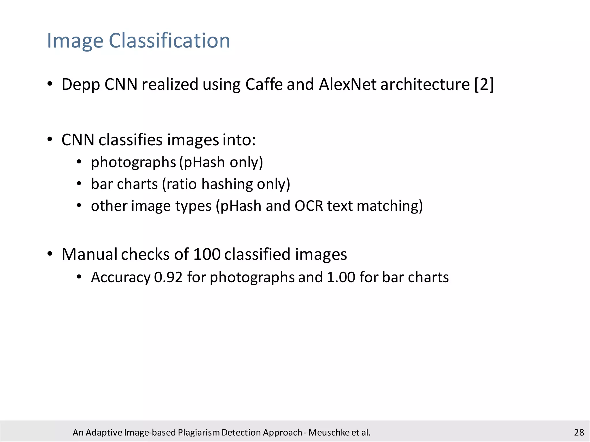Image Classification
• Depp CNN realized using Caffe and AlexNet architecture [2]
• CNN classifies images into:
• photographs(pHash only)
• bar charts (ratio hashing only)
• other image types (pHash and OCR text matching)
• Manual checks of 100 classified images
• Accuracy 0.92 for photographs and 1.00 for bar charts
An Adaptive Image-based PlagiarismDetection Approach- Meuschkeet al. 28
 