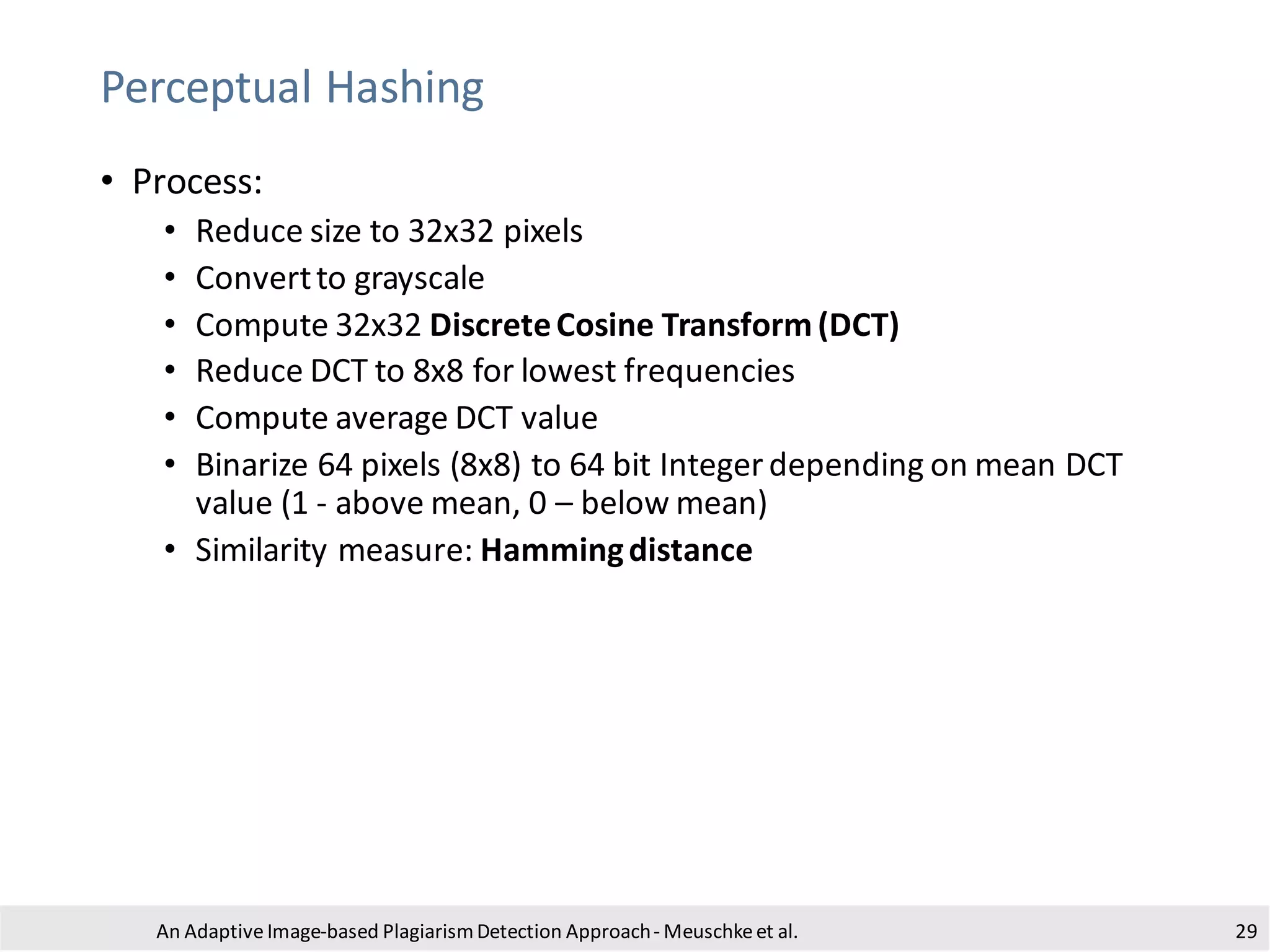 Perceptual Hashing
• Process:
• Reduce size to 32x32 pixels
• Convertto grayscale
• Compute 32x32 DiscreteCosine Transform(DCT)
• Reduce DCT to 8x8 for lowest frequencies
• Compute average DCT value
• Binarize 64 pixels (8x8) to 64 bit Integer depending on mean DCT
value (1 - above mean, 0 – below mean)
• Similarity measure: Hammingdistance
An Adaptive Image-based PlagiarismDetection Approach- Meuschkeet al. 29
 