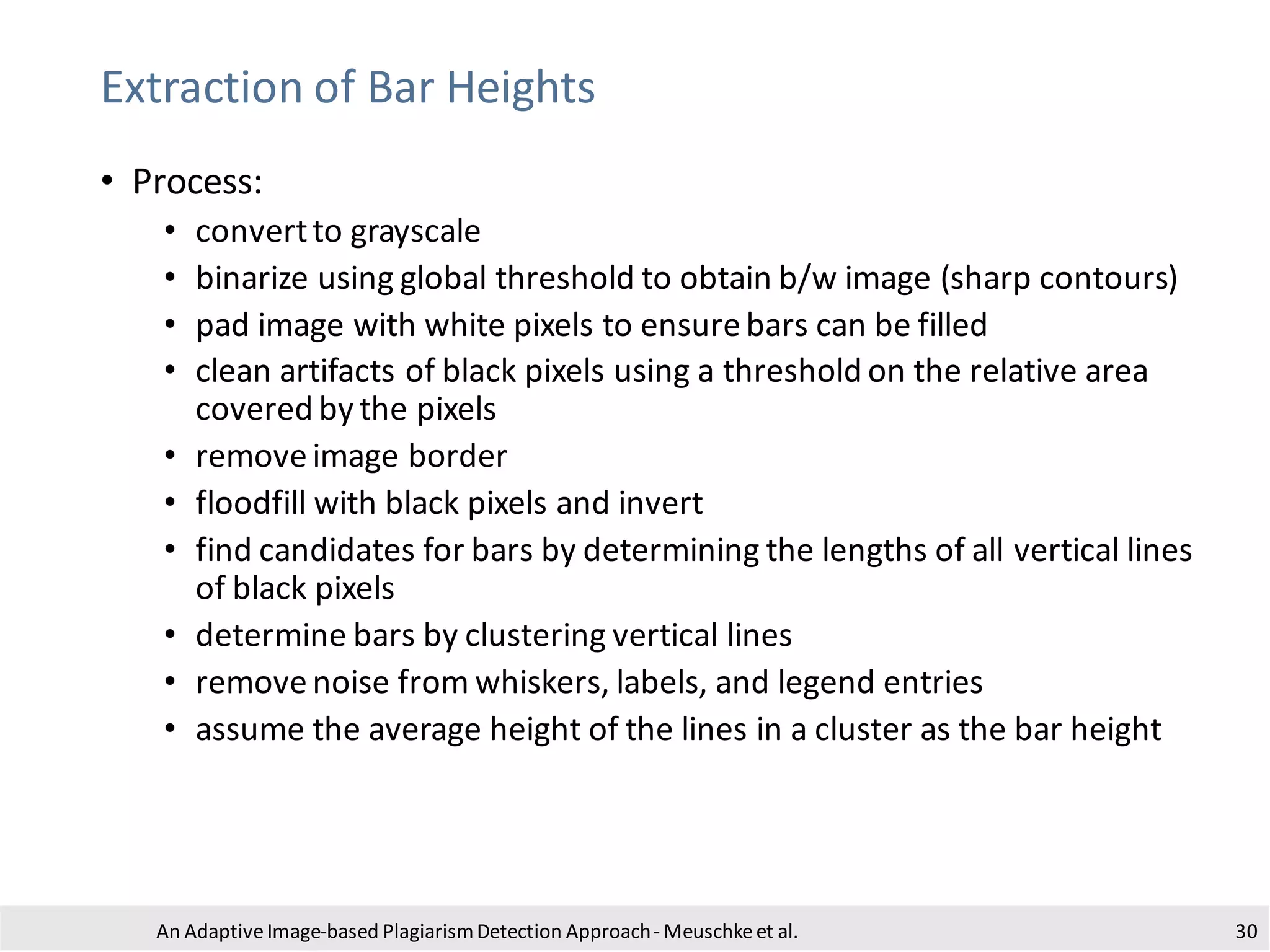 Extraction of Bar Heights
• Process:
• convertto grayscale
• binarize using global threshold to obtain b/w image (sharp contours)
• pad image with white pixels to ensurebars can be filled
• clean artifacts of black pixels using a threshold on the relative area
covered by the pixels
• removeimage border
• floodfill with black pixels and invert
• find candidates for bars by determining the lengths of all vertical lines
of black pixels
• determine bars by clustering vertical lines
• removenoise from whiskers, labels, and legend entries
• assume the average height of the lines in a cluster as the bar height
An Adaptive Image-based PlagiarismDetection Approach- Meuschkeet al. 30
 