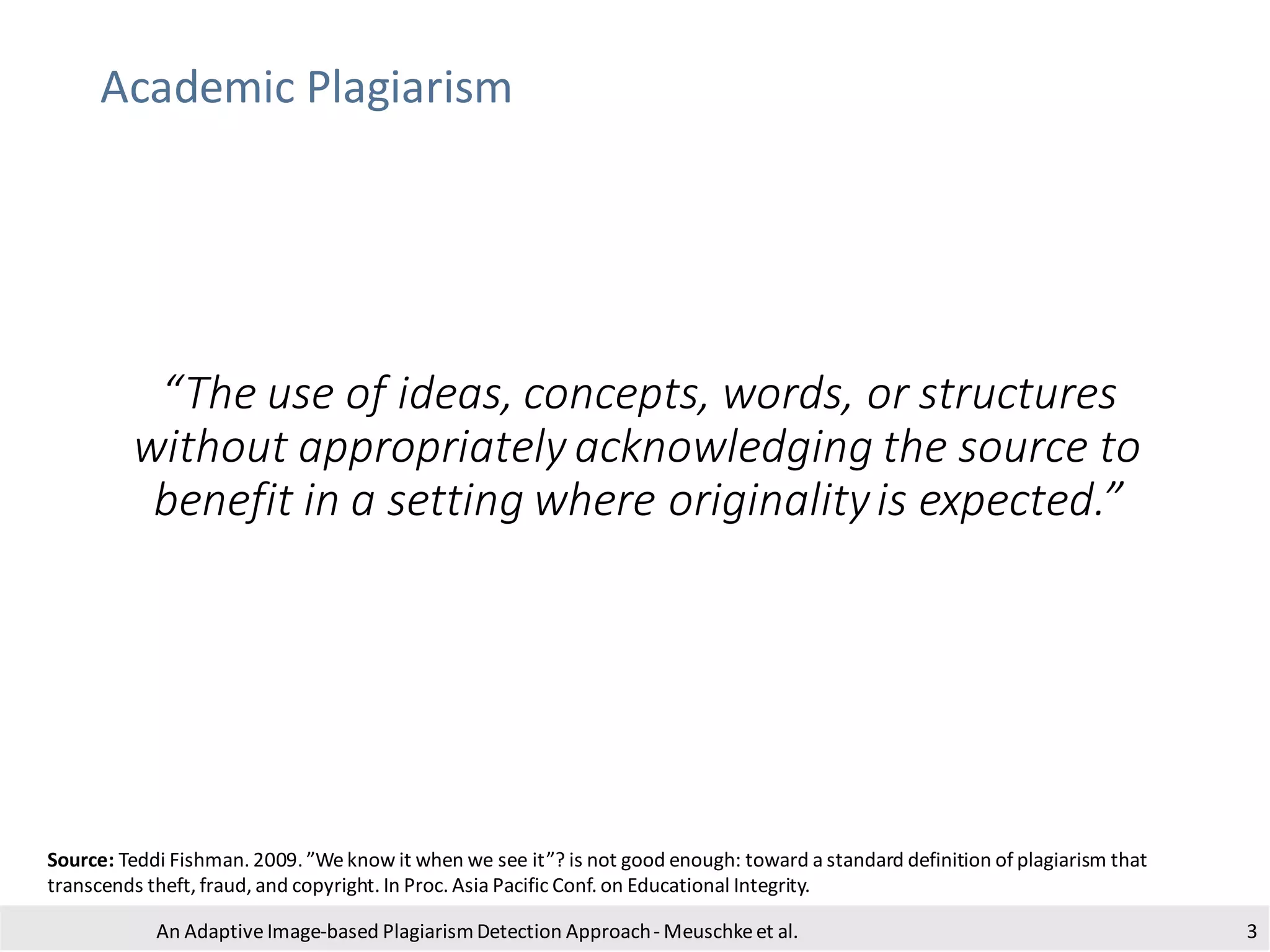 Academic Plagiarism
“The use of ideas, concepts, words, or structures
without appropriately acknowledging the source to
benefit in a setting where originalityis expected.”
An Adaptive Image-based PlagiarismDetection Approach- Meuschkeet al.
Source: Teddi Fishman. 2009. ”Weknow it when we see it”? is not good enough: toward a standard definition of plagiarism that
transcends theft, fraud, and copyright. In Proc. Asia Pacific Conf. on Educational Integrity.
3
 