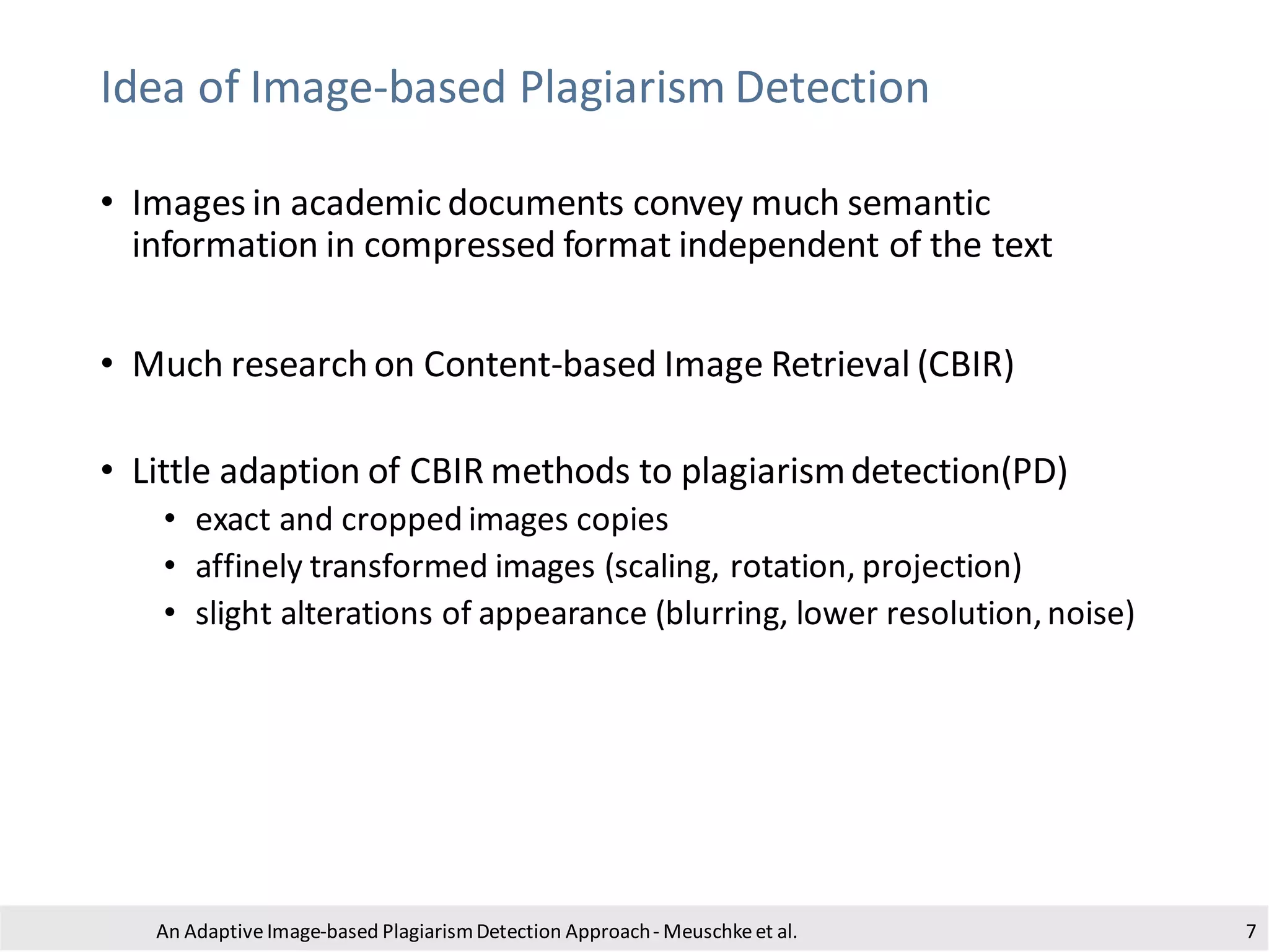 Idea of Image-based Plagiarism Detection
• Images in academic documents convey much semantic
information in compressed format independent of the text
• Much research on Content-based Image Retrieval (CBIR)
• Little adaption of CBIR methods to plagiarismdetection(PD)
• exact and cropped images copies
• affinely transformed images (scaling, rotation, projection)
• slight alterations of appearance (blurring, lower resolution,noise)
An Adaptive Image-based PlagiarismDetection Approach- Meuschkeet al. 7
 