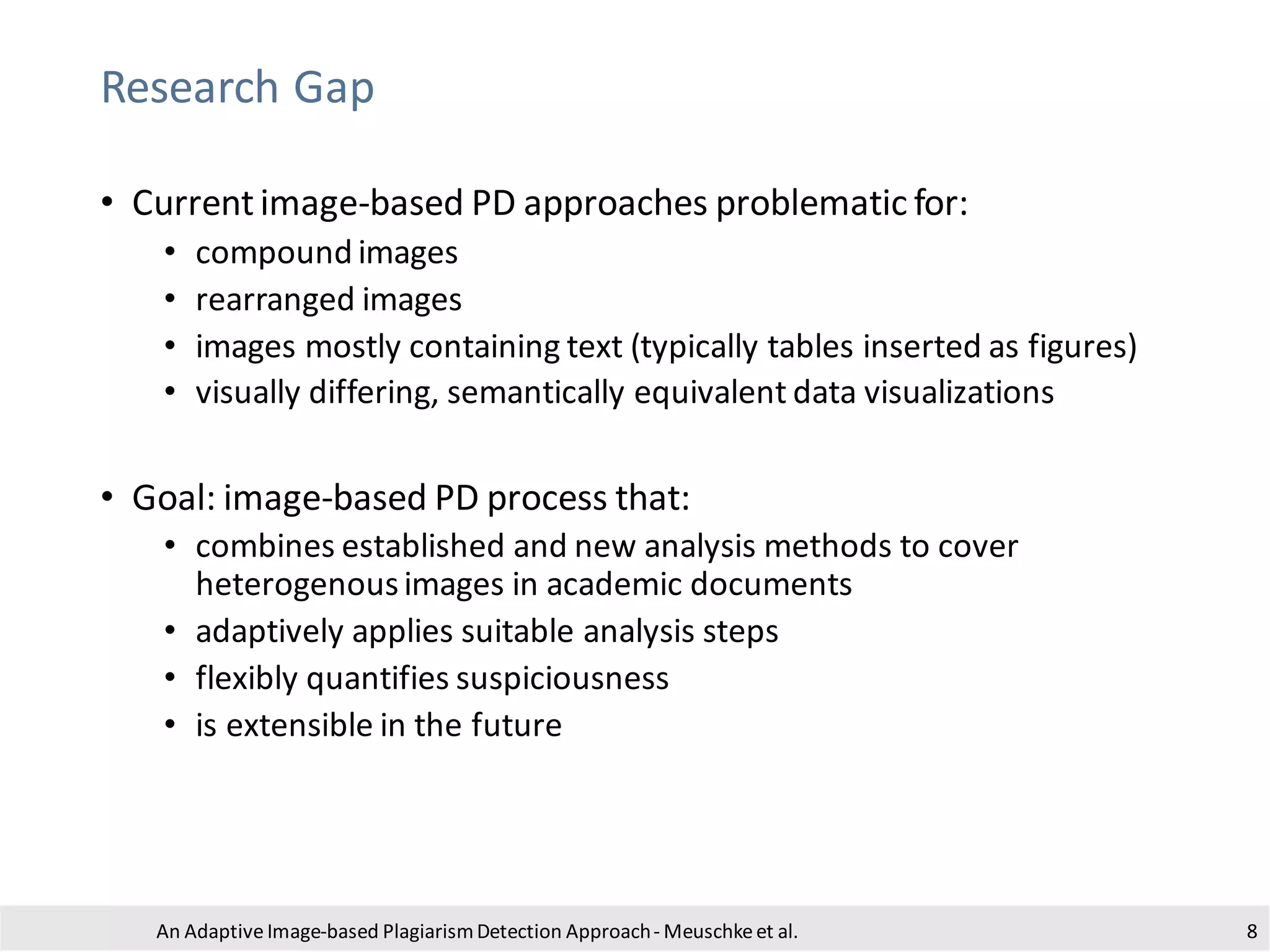 Research Gap
• Currentimage-based PD approaches problematic for:
• compound images
• rearranged images
• images mostly containing text (typically tables inserted as figures)
• visually differing, semantically equivalent data visualizations
• Goal: image-based PD process that:
• combines established and new analysis methods to cover
heterogenousimages in academic documents
• adaptively applies suitable analysis steps
• flexibly quantifies suspiciousness
• is extensible in the future
An Adaptive Image-based PlagiarismDetection Approach- Meuschkeet al. 8
 