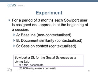 Experiment
 For a period of 3 months each Sowiport user
is assigned one approach at the beginning of
a session:
 A: Baseline (non-contextualised)
 B: Document similarity (contextualised)
 C: Session context (contextualised)
11
Sowiport a DL for the Social Sciences as a
Living Lab
9.5 Mio. documents
20,000 unique users per week
 
