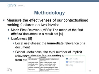 Methodology
 Measure the effectiveness of our contextualised
ranking features on two levels:
 Mean First Relevant (MFR): The mean of the first
clicked document in a result set [4]
 Usefulness [5]
 Local usefulness: the immediate relevance of a
document
 Global usefulness: the total number of implicit
relevance signals for the entire session starting
from stratagem usage.
12
 