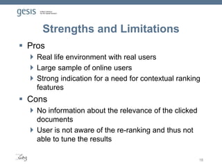 Strengths and Limitations
 Pros
 Real life environment with real users
 Large sample of online users
 Strong indication for a need for contextual ranking
features
 Cons
 No information about the relevance of the clicked
documents
 User is not aware of the re-ranking and thus not
able to tune the results
18
 