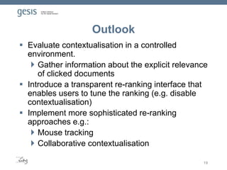 Outlook
 Evaluate contextualisation in a controlled
environment.
 Gather information about the explicit relevance
of clicked documents
 Introduce a transparent re-ranking interface that
enables users to tune the ranking (e.g. disable
contextualisation)
 Implement more sophisticated re-ranking
approaches e.g.:
 Mouse tracking
 Collaborative contextualisation
19
 