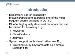 Introduction
 Exploratory Search (especially
browsing/stratagem search) is one of the most
frequent search activities in DL [1-3]
 DL offer high quality structured metadata that can
be utilised for browsing. E.g.:
 Keywords
 Classifications
 Journals
 System support on this level rather low. E.g.:
 Browsing DL by keywords acts as a simple
Boolean filter
2
 