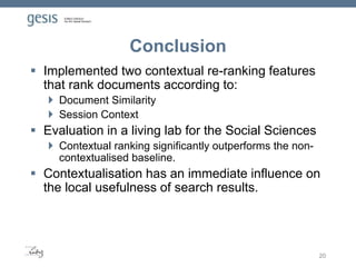 Conclusion
 Implemented two contextual re-ranking features
that rank documents according to:
 Document Similarity
 Session Context
 Evaluation in a living lab for the Social Sciences
 Contextual ranking significantly outperforms the non-
contextualised baseline.
 Contextualisation has an immediate influence on
the local usefulness of search results.
20
 