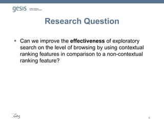 Research Question
 Can we improve the effectiveness of exploratory
search on the level of browsing by using contextual
ranking features in comparison to a non-contextual
ranking feature?
6
 