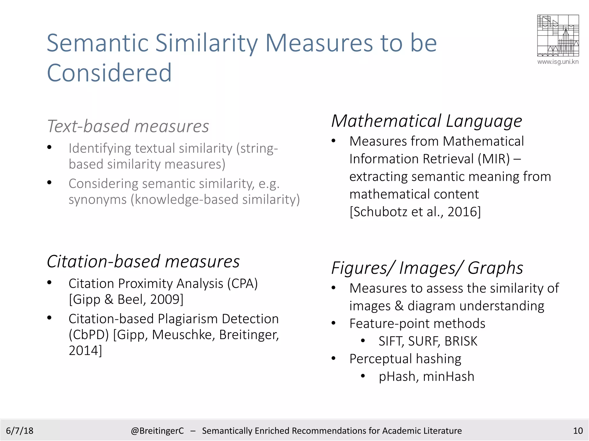 Text-based measures
• Identifying textual similarity (string-
based similarity measures)
• Considering semantic similarity, e.g.
synonyms (knowledge-based similarity)
Citation-based measures
• Citation Proximity Analysis (CPA)
[Gipp & Beel, 2009]
• Citation-based Plagiarism Detection
(CbPD) [Gipp, Meuschke, Breitinger,
2014]
106/7/18 @BreitingerC – Semantically Enriched Recommendations for Academic Literature
Mathematical Language
• Measures from Mathematical
Information Retrieval (MIR) –
extracting semantic meaning from
mathematical content
[Schubotz et al., 2016]
Figures/ Images/ Graphs
• Measures to assess the similarity of
images & diagram understanding
• Feature-point methods
• SIFT, SURF, BRISK
• Perceptual hashing
• pHash, minHash
Semantic Similarity Measures to be
Considered
 