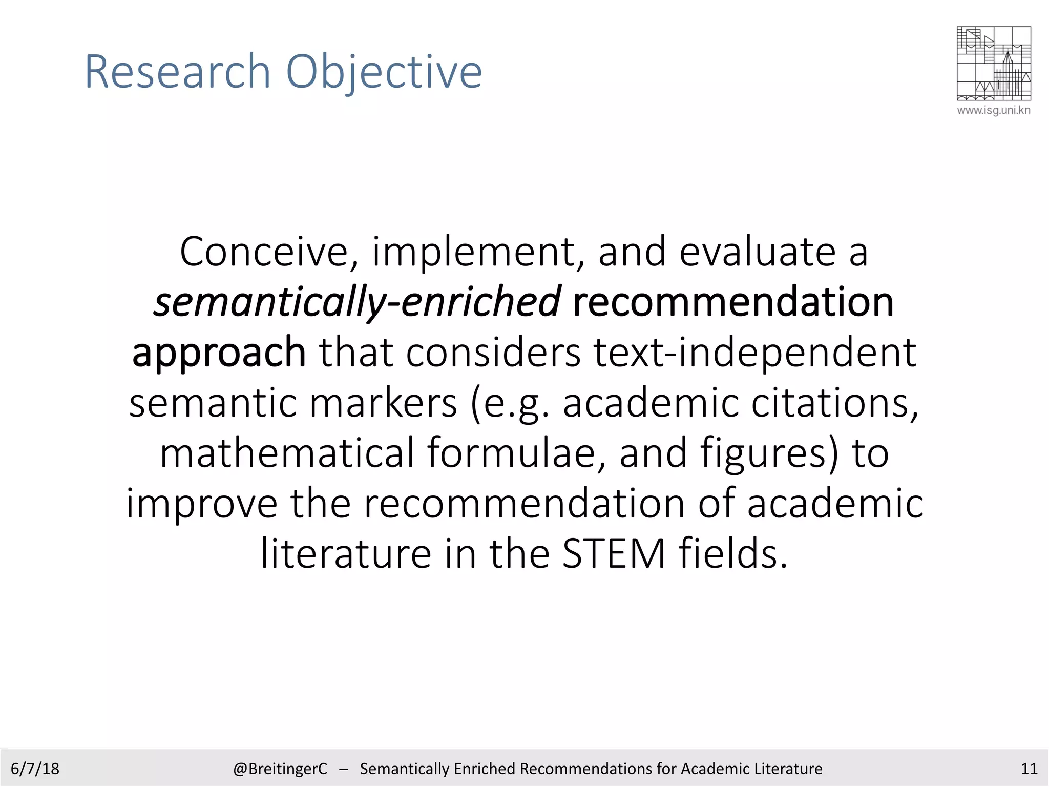 Research Objective
Conceive, implement, and evaluate a
semantically-enriched recommendation
approach that considers text-independent
semantic markers (e.g. academic citations,
mathematical formulae, and figures) to
improve the recommendation of academic
literature in the STEM fields.
116/7/18 @BreitingerC – Semantically Enriched Recommendations for Academic Literature
 