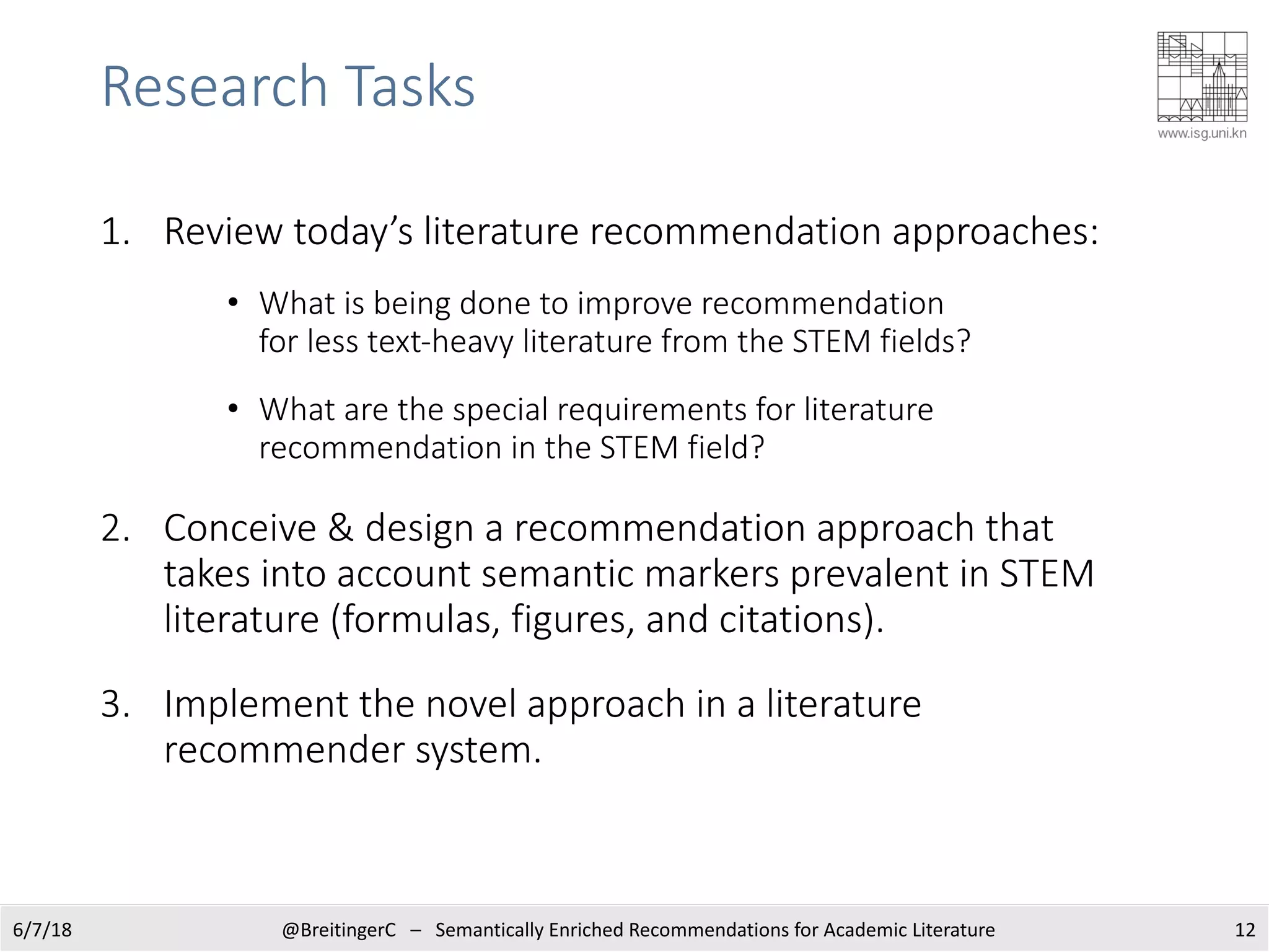 Research Tasks
1. Review today’s literature recommendation approaches:
• What is being done to improve recommendation
for less text-heavy literature from the STEM fields?
• What are the special requirements for literature
recommendation in the STEM field?
2. Conceive & design a recommendation approach that
takes into account semantic markers prevalent in STEM
literature (formulas, figures, and citations).
3. Implement the novel approach in a literature
recommender system.
6/7/18 @BreitingerC – Semantically Enriched Recommendations for Academic Literature 12
 