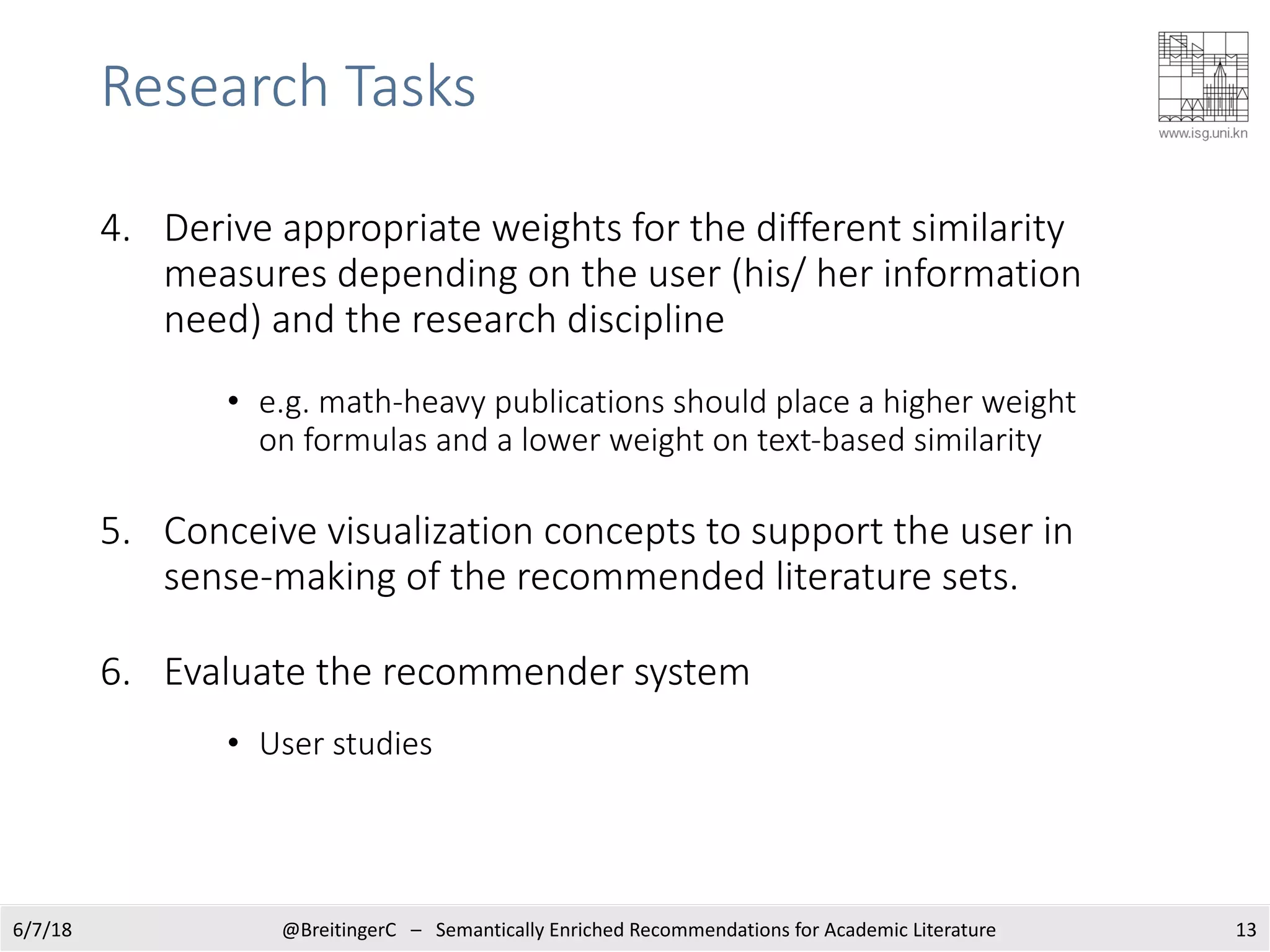 Research Tasks
4. Derive appropriate weights for the different similarity
measures depending on the user (his/ her information
need) and the research discipline
• e.g. math-heavy publications should place a higher weight
on formulas and a lower weight on text-based similarity
5. Conceive visualization concepts to support the user in
sense-making of the recommended literature sets.
6. Evaluate the recommender system
• User studies
6/7/18 @BreitingerC – Semantically Enriched Recommendations for Academic Literature 13
 