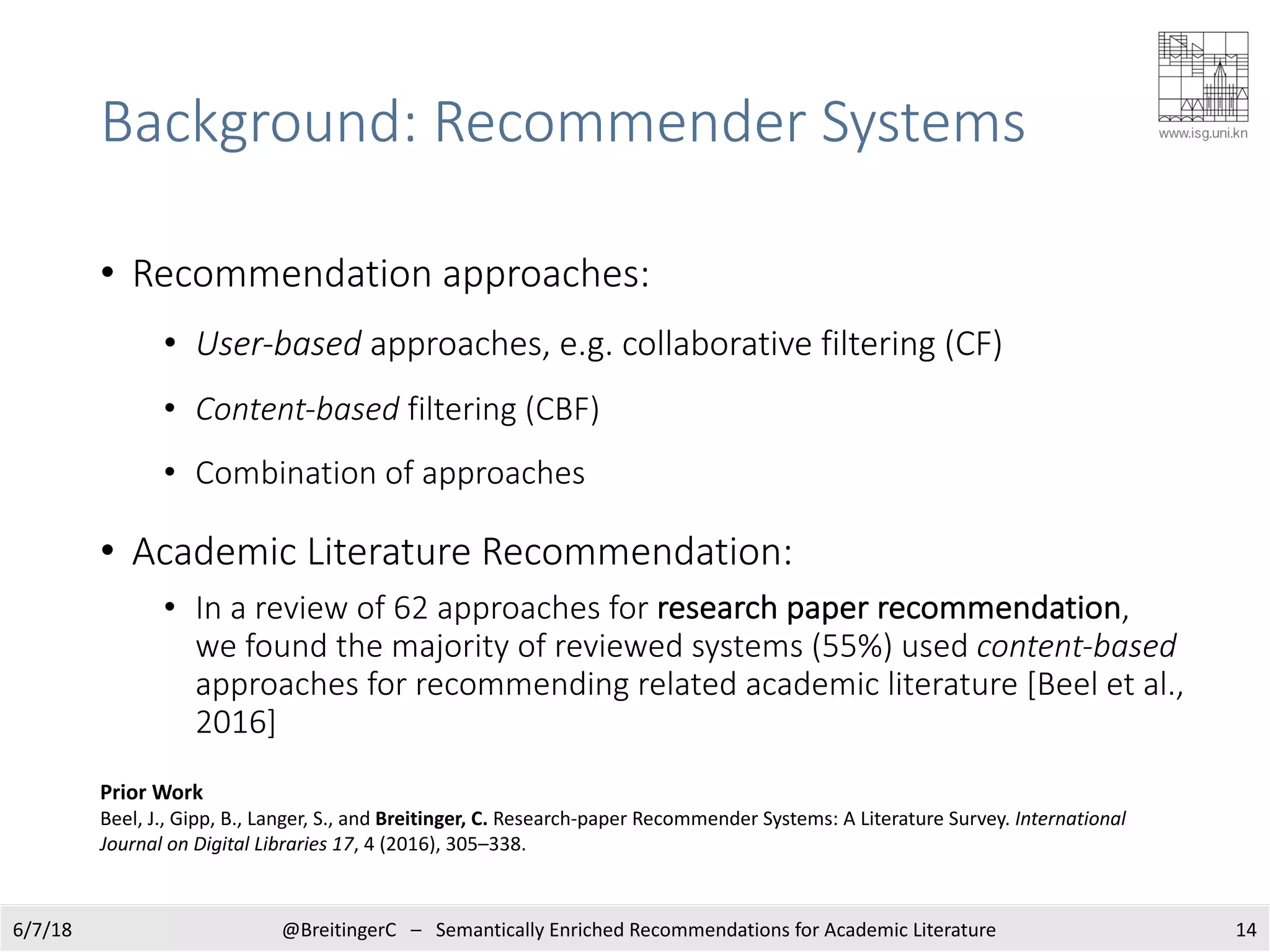 Background: Recommender Systems
6/7/18 14@BreitingerC – Semantically Enriched Recommendations for Academic Literature
• Recommendation approaches:
• User-based approaches, e.g. collaborative filtering (CF)
• Content-based filtering (CBF)
• Combination of approaches
• Academic Literature Recommendation:
• In a review of 62 approaches for research paper recommendation,
we found the majority of reviewed systems (55%) used content-based
approaches for recommending related academic literature [Beel et al.,
2016]
Prior Work
Beel, J., Gipp, B., Langer, S., and Breitinger, C. Research-paper Recommender Systems: A Literature Survey. International
Journal on Digital Libraries 17, 4 (2016), 305–338.
 
