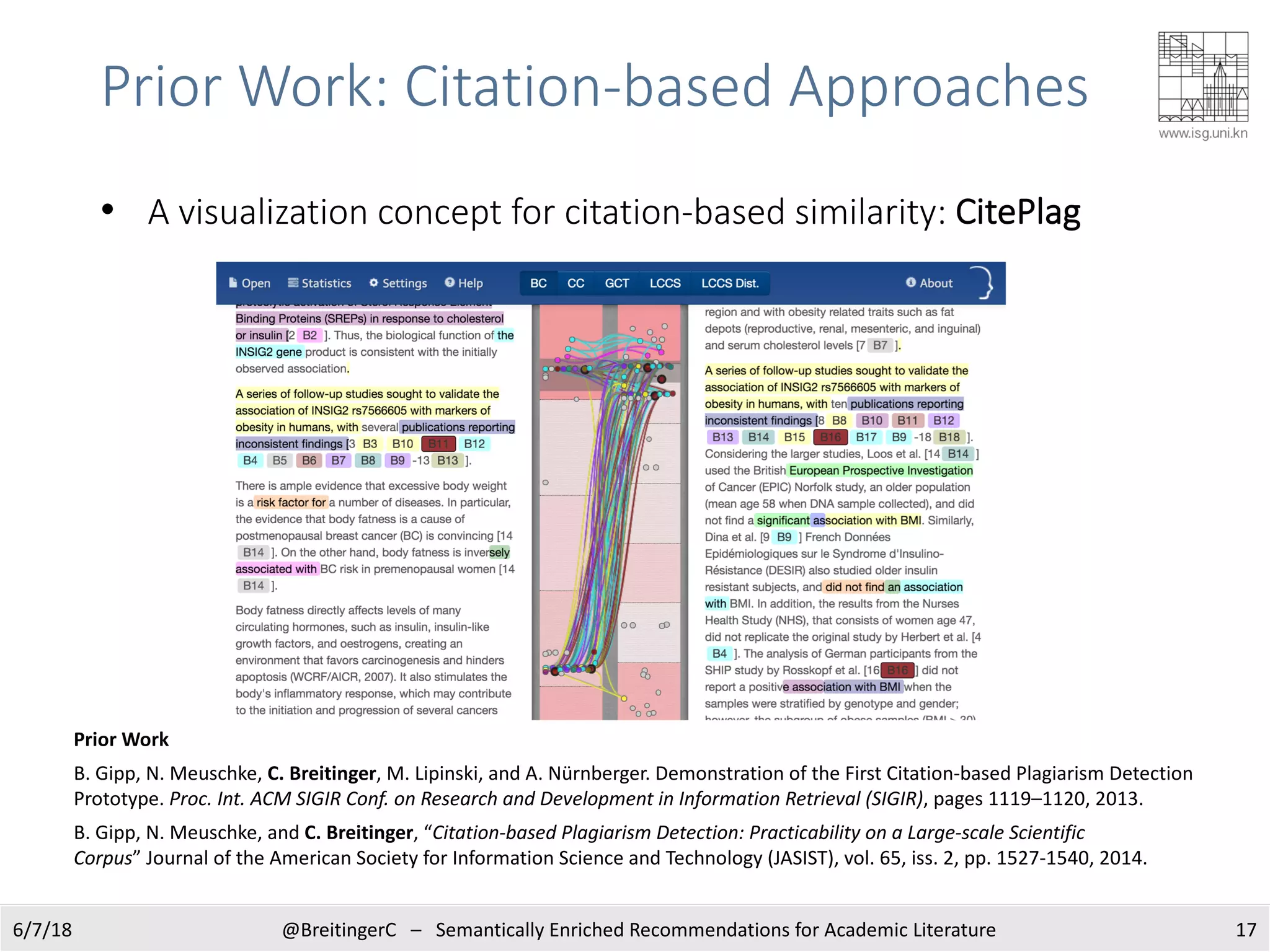 6/7/18 @BreitingerC – Semantically Enriched Recommendations for Academic Literature 17
Prior Work
B. Gipp, N. Meuschke, C. Breitinger, M. Lipinski, and A. Nürnberger. Demonstration of the First Citation-based Plagiarism Detection
Prototype. Proc. Int. ACM SIGIR Conf. on Research and Development in Information Retrieval (SIGIR), pages 1119–1120, 2013.
B. Gipp, N. Meuschke, and C. Breitinger, “Citation-based Plagiarism Detection: Practicability on a Large-scale Scientific
Corpus” Journal of the American Society for Information Science and Technology (JASIST), vol. 65, iss. 2, pp. 1527-1540, 2014.
• A visualization concept for citation-based similarity: CitePlag
Prior Work: Citation-based Approaches
 