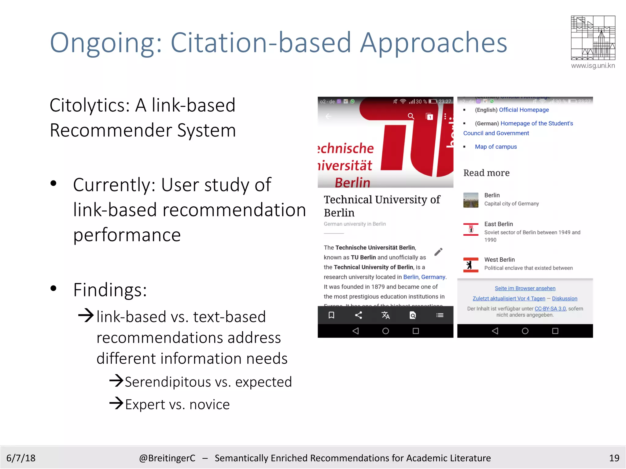 Ongoing: Citation-based Approaches
6/7/18 @BreitingerC – Semantically Enriched Recommendations for Academic Literature 19
• Currently: User study of
link-based recommendation
performance
• Findings:
àlink-based vs. text-based
recommendations address
different information needs
àSerendipitous vs. expected
àExpert vs. novice
Citolytics: A link-based
Recommender System
 