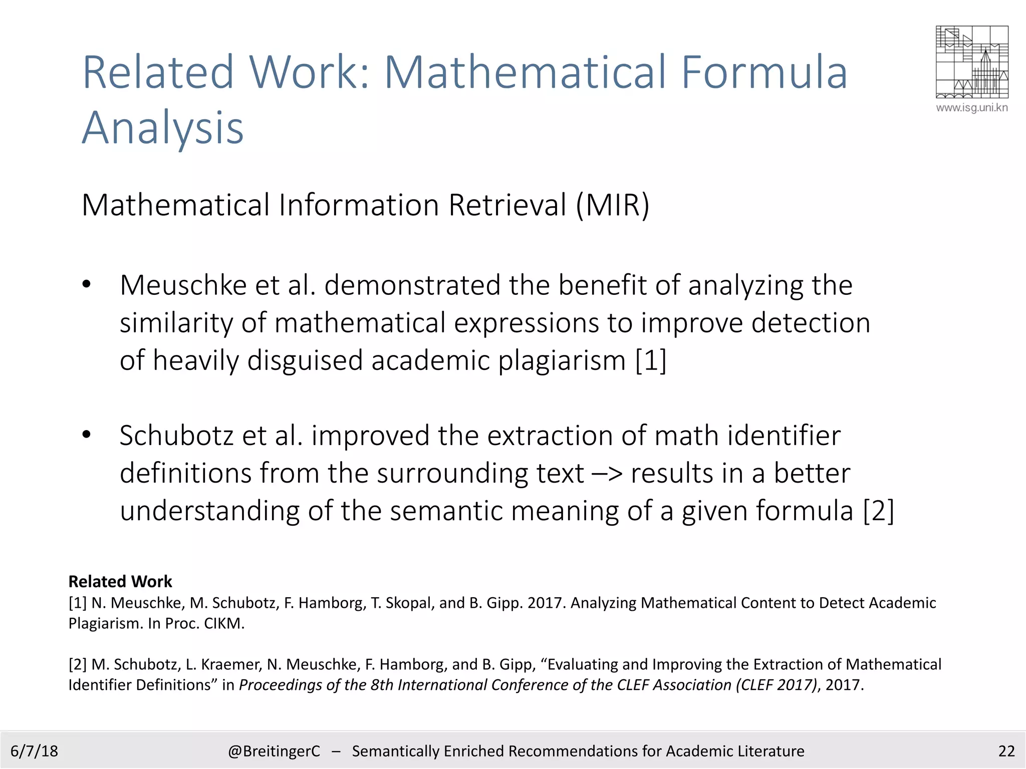 6/7/18 @BreitingerC – Semantically Enriched Recommendations for Academic Literature 22
Related Work
[1] N. Meuschke, M. Schubotz, F. Hamborg, T. Skopal, and B. Gipp. 2017. Analyzing Mathematical Content to Detect Academic
Plagiarism. In Proc. CIKM.
[2] M. Schubotz, L. Kraemer, N. Meuschke, F. Hamborg, and B. Gipp, “Evaluating and Improving the Extraction of Mathematical
Identifier Definitions” in Proceedings of the 8th International Conference of the CLEF Association (CLEF 2017), 2017.
Related Work: Mathematical Formula
Analysis
Mathematical Information Retrieval (MIR)
• Meuschke et al. demonstrated the benefit of analyzing the
similarity of mathematical expressions to improve detection
of heavily disguised academic plagiarism [1]
• Schubotz et al. improved the extraction of math identifier
definitions from the surrounding text –> results in a better
understanding of the semantic meaning of a given formula [2]
 
