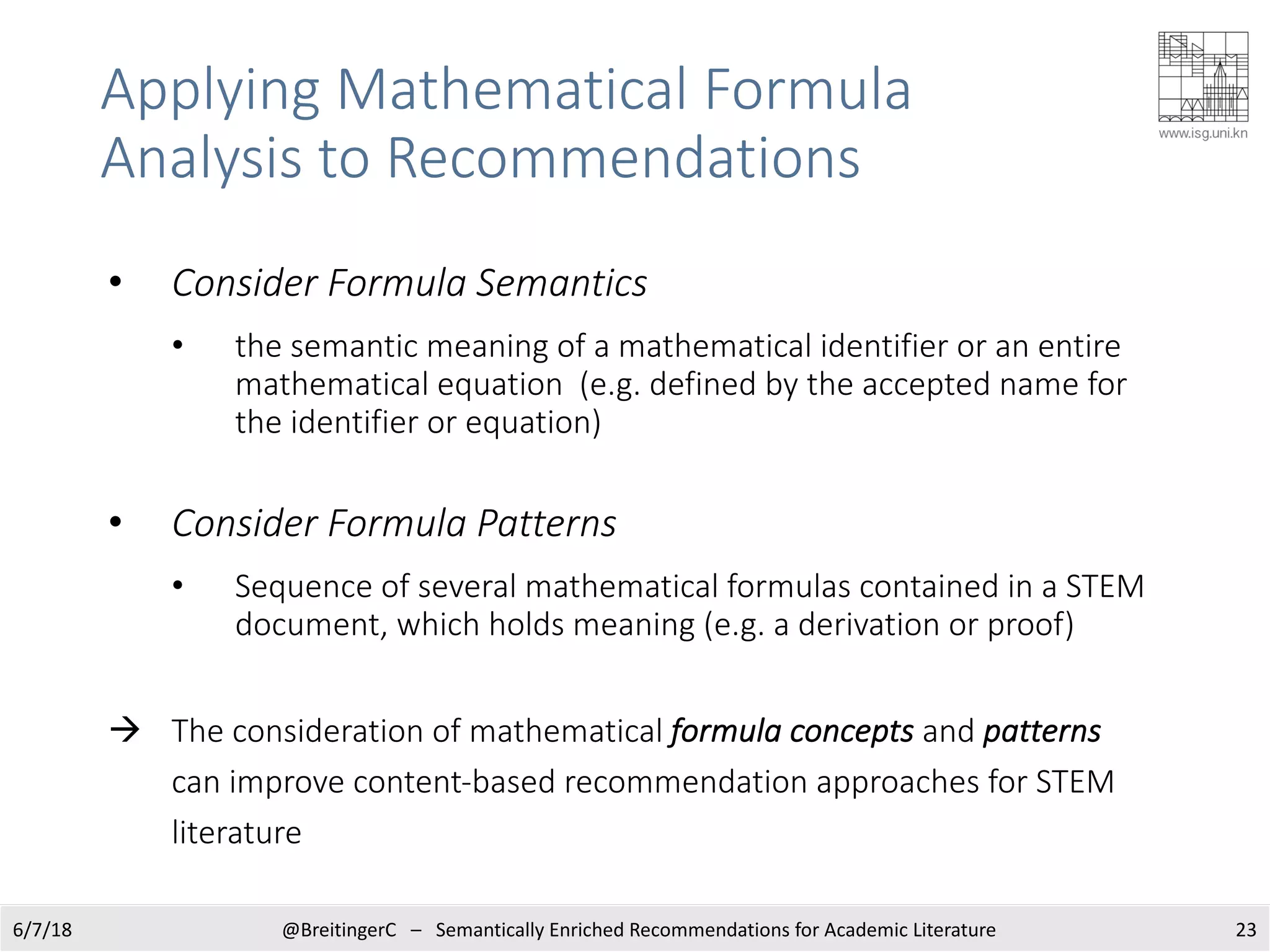 Applying Mathematical Formula
Analysis to Recommendations
6/7/18 @BreitingerC – Semantically Enriched Recommendations for Academic Literature 23
• Consider Formula Semantics
• the semantic meaning of a mathematical identifier or an entire
mathematical equation (e.g. defined by the accepted name for
the identifier or equation)
• Consider Formula Patterns
• Sequence of several mathematical formulas contained in a STEM
document, which holds meaning (e.g. a derivation or proof)
à The consideration of mathematical formula concepts and patterns
can improve content-based recommendation approaches for STEM
literature
 