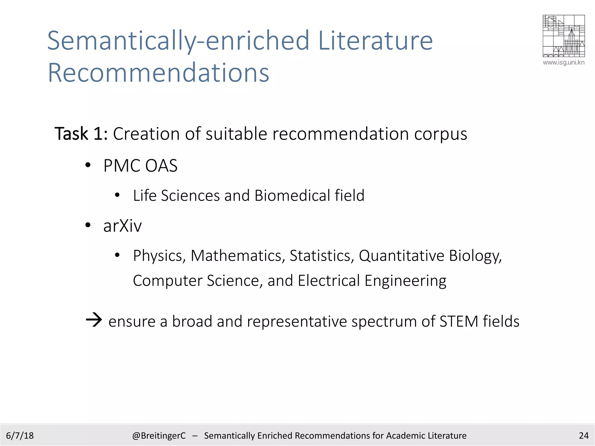 Semantically-enriched Literature
Recommendations
246/7/18 @BreitingerC – Semantically Enriched Recommendations for Academic Literature
Task 1: Creation of suitable recommendation corpus
• PMC OAS
• Life Sciences and Biomedical field
• arXiv
• Physics, Mathematics, Statistics, Quantitative Biology,
Computer Science, and Electrical Engineering
à ensure a broad and representative spectrum of STEM fields
 