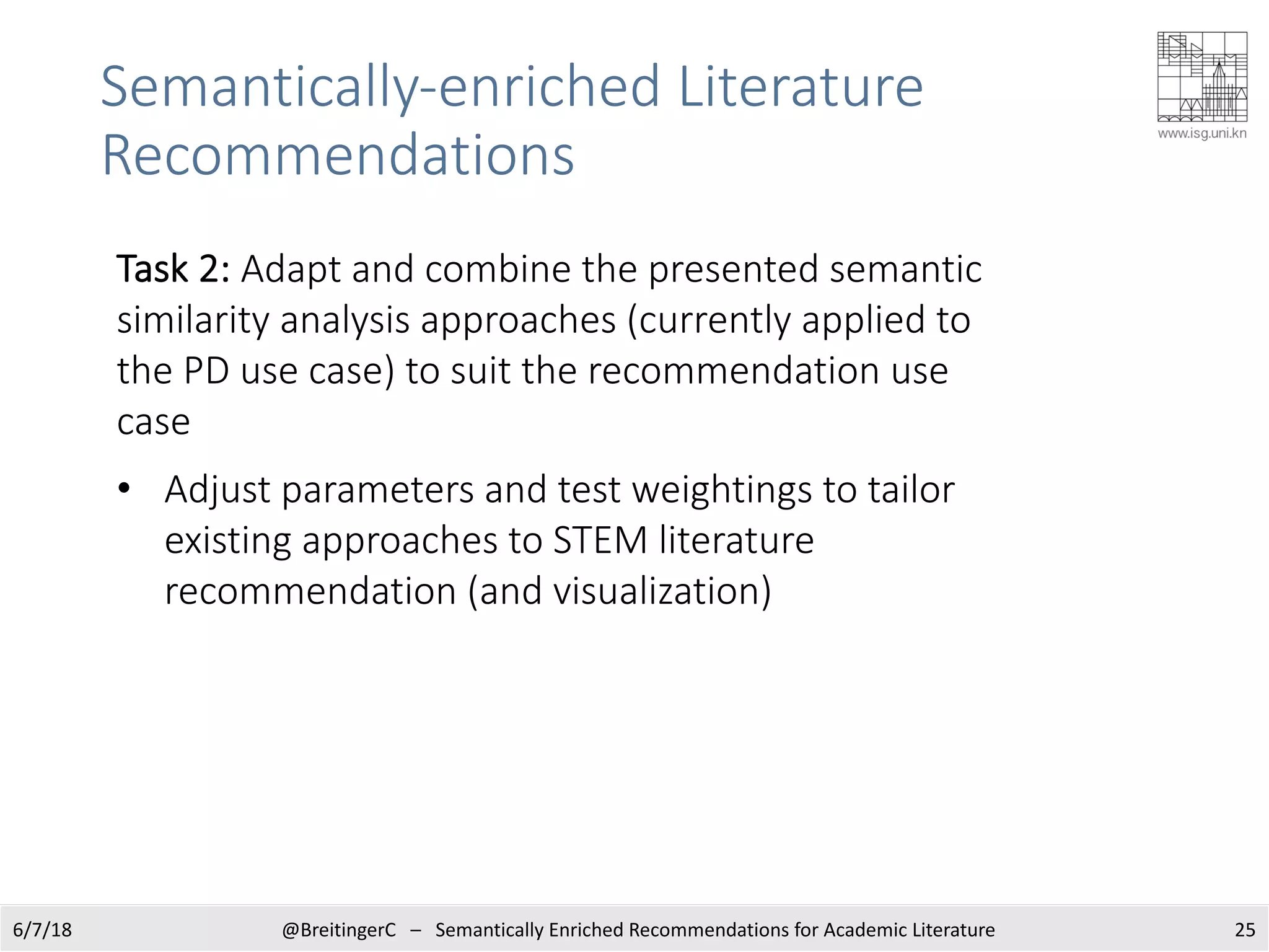 Semantically-enriched Literature
Recommendations
256/7/18 @BreitingerC – Semantically Enriched Recommendations for Academic Literature
Task 2: Adapt and combine the presented semantic
similarity analysis approaches (currently applied to
the PD use case) to suit the recommendation use
case
• Adjust parameters and test weightings to tailor
existing approaches to STEM literature
recommendation (and visualization)
 