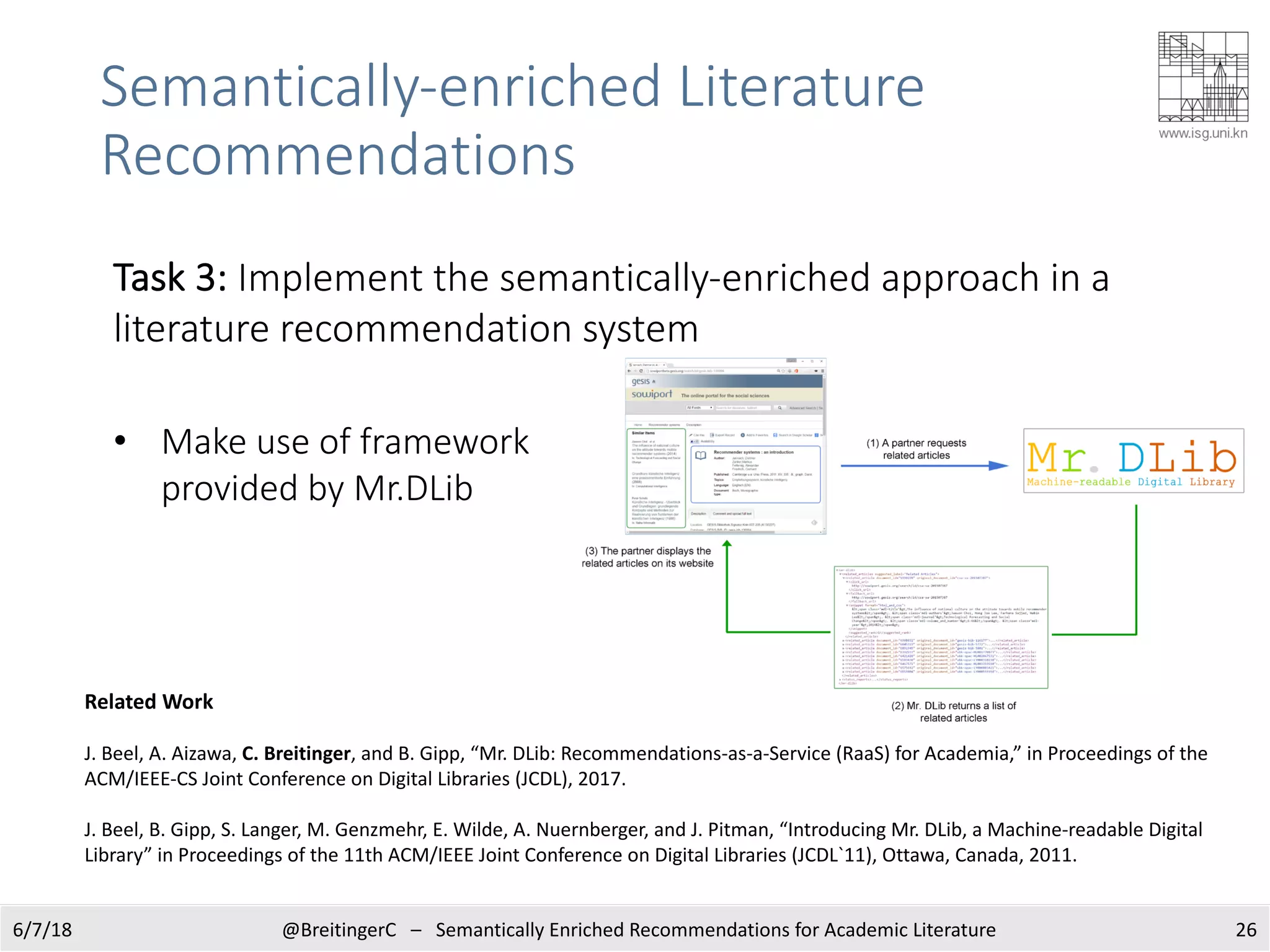 Semantically-enriched Literature
Recommendations
266/7/18 @BreitingerC – Semantically Enriched Recommendations for Academic Literature
Related Work
J. Beel, A. Aizawa, C. Breitinger, and B. Gipp, “Mr. DLib: Recommendations-as-a-Service (RaaS) for Academia,” in Proceedings of the
ACM/IEEE-CS Joint Conference on Digital Libraries (JCDL), 2017.
J. Beel, B. Gipp, S. Langer, M. Genzmehr, E. Wilde, A. Nuernberger, and J. Pitman, “Introducing Mr. DLib, a Machine-readable Digital
Library” in Proceedings of the 11th ACM/IEEE Joint Conference on Digital Libraries (JCDL`11), Ottawa, Canada, 2011.
Task 3: Implement the semantically-enriched approach in a
literature recommendation system
• Make use of framework
provided by Mr.DLib
 