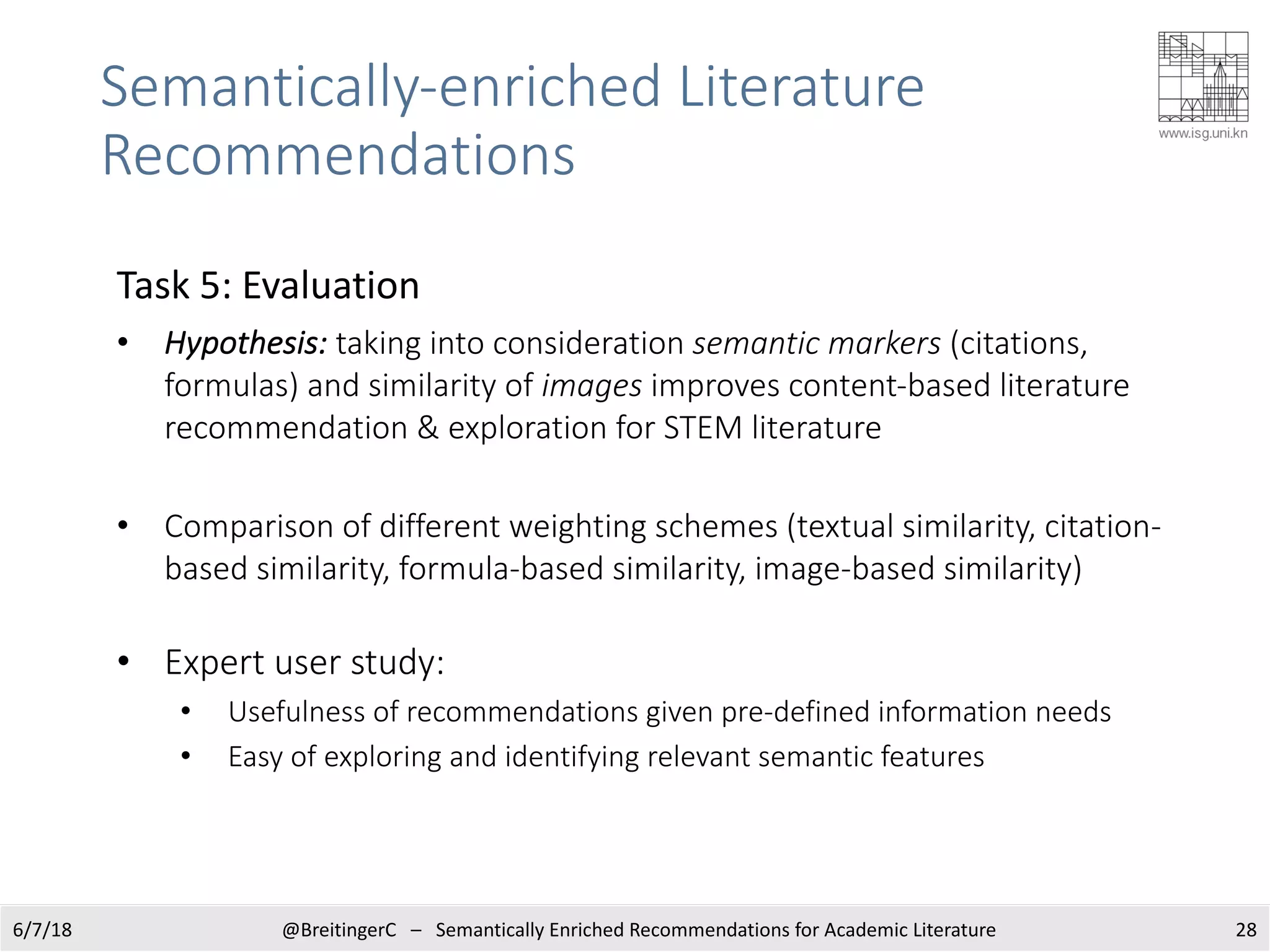 Semantically-enriched Literature
Recommendations
286/7/18 @BreitingerC – Semantically Enriched Recommendations for Academic Literature
Task 5: Evaluation
• Hypothesis: taking into consideration semantic markers (citations,
formulas) and similarity of images improves content-based literature
recommendation & exploration for STEM literature
• Comparison of different weighting schemes (textual similarity, citation-
based similarity, formula-based similarity, image-based similarity)
• Expert user study:
• Usefulness of recommendations given pre-defined information needs
• Easy of exploring and identifying relevant semantic features
 