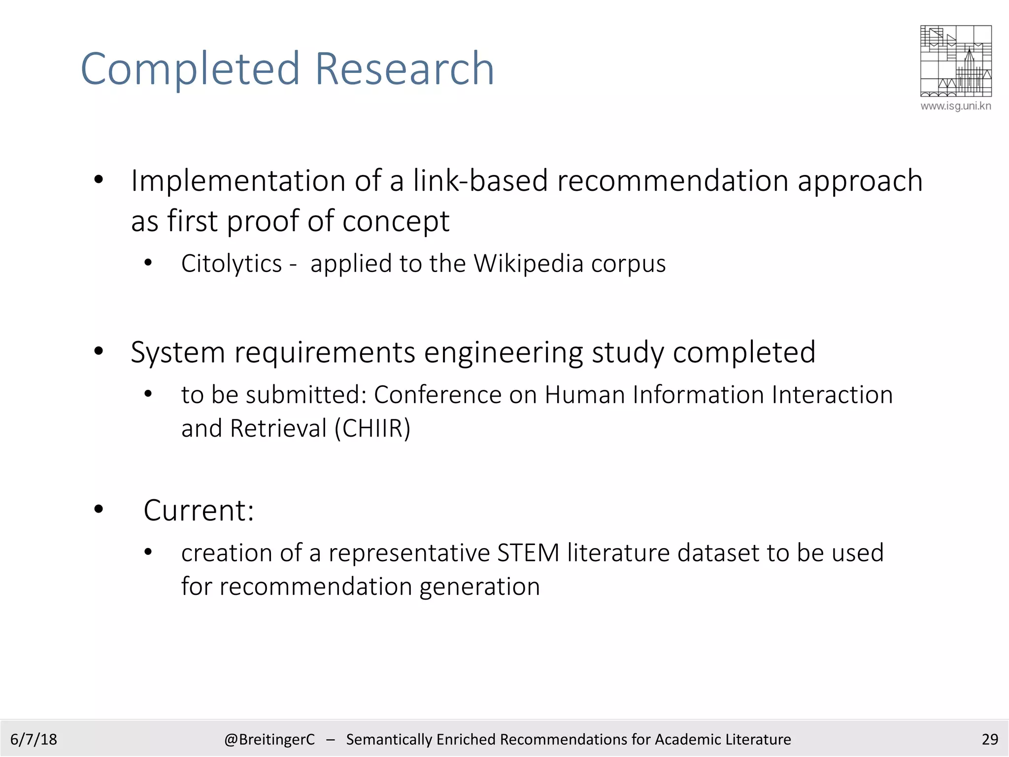 Completed Research
6/7/18 @BreitingerC – Semantically Enriched Recommendations for Academic Literature 29
• Implementation of a link-based recommendation approach
as first proof of concept
• Citolytics - applied to the Wikipedia corpus
• System requirements engineering study completed
• to be submitted: Conference on Human Information Interaction
and Retrieval (CHIIR)
• Current:
• creation of a representative STEM literature dataset to be used
for recommendation generation
 