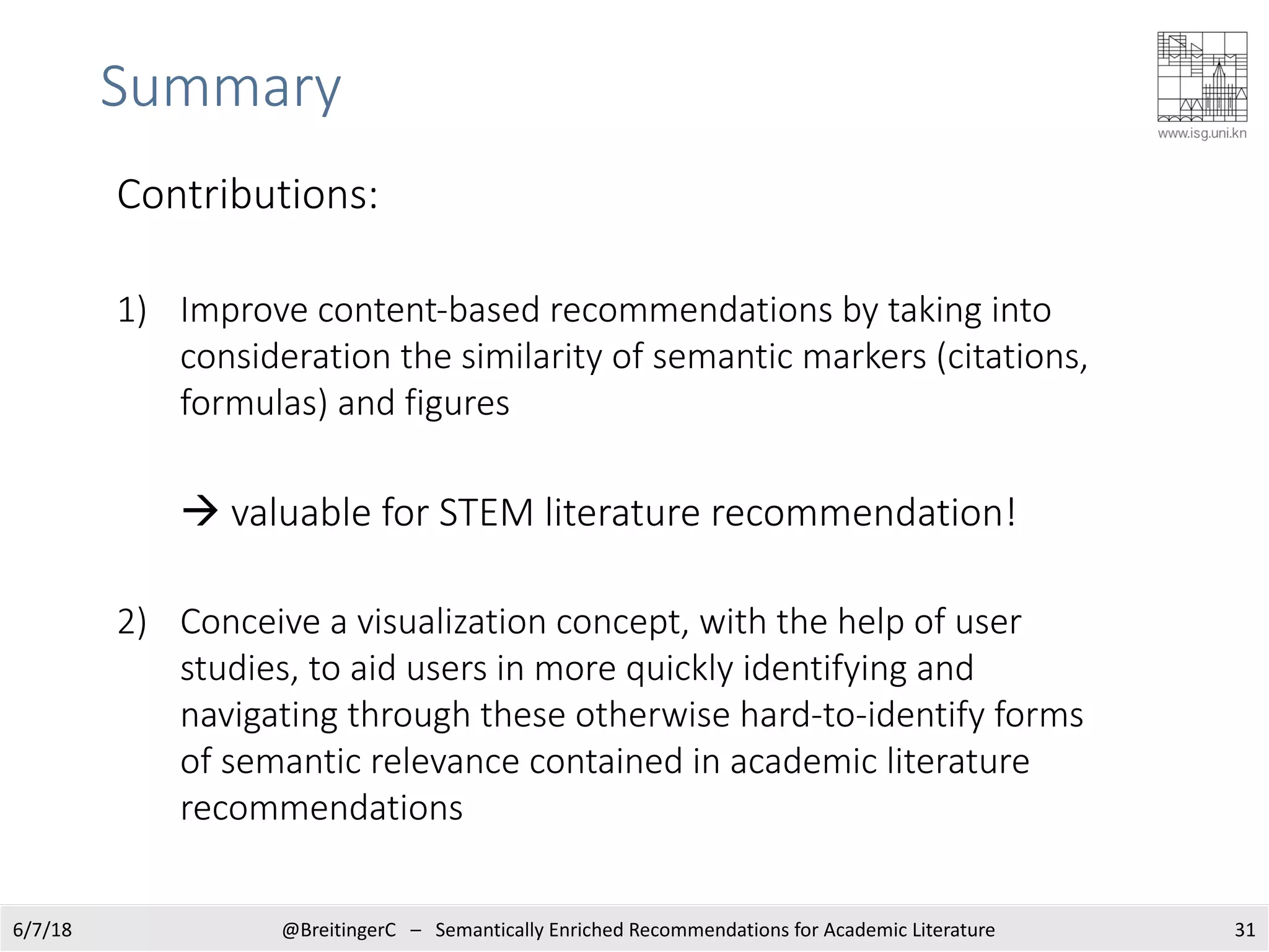Summary
6/7/18 @BreitingerC – Semantically Enriched Recommendations for Academic Literature 31
Contributions:
1) Improve content-based recommendations by taking into
consideration the similarity of semantic markers (citations,
formulas) and figures
à valuable for STEM literature recommendation!
2) Conceive a visualization concept, with the help of user
studies, to aid users in more quickly identifying and
navigating through these otherwise hard-to-identify forms
of semantic relevance contained in academic literature
recommendations
 