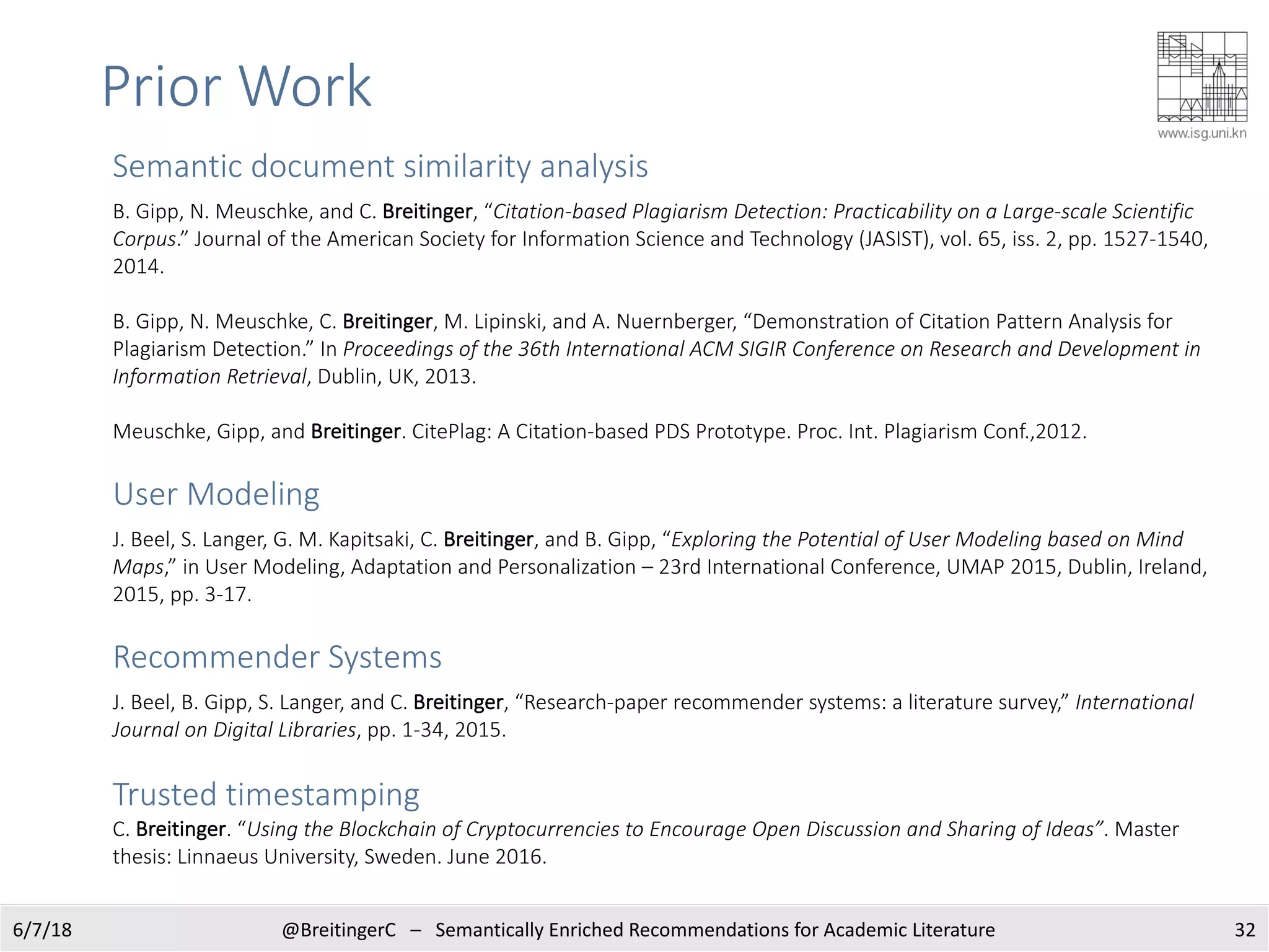 Prior Work
326/7/18 @BreitingerC – Semantically Enriched Recommendations for Academic Literature
Semantic document similarity analysis
B. Gipp, N. Meuschke, and C. Breitinger, “Citation-based Plagiarism Detection: Practicability on a Large-scale Scientific
Corpus.” Journal of the American Society for Information Science and Technology (JASIST), vol. 65, iss. 2, pp. 1527-1540,
2014.
B. Gipp, N. Meuschke, C. Breitinger, M. Lipinski, and A. Nuernberger, “Demonstration of Citation Pattern Analysis for
Plagiarism Detection.” In Proceedings of the 36th International ACM SIGIR Conference on Research and Development in
Information Retrieval, Dublin, UK, 2013.
Meuschke, Gipp, and Breitinger. CitePlag: A Citation-based PDS Prototype. Proc. Int. Plagiarism Conf.,2012.
User Modeling
J. Beel, S. Langer, G. M. Kapitsaki, C. Breitinger, and B. Gipp, “Exploring the Potential of User Modeling based on Mind
Maps,” in User Modeling, Adaptation and Personalization – 23rd International Conference, UMAP 2015, Dublin, Ireland,
2015, pp. 3-17.
Recommender Systems
J. Beel, B. Gipp, S. Langer, and C. Breitinger, “Research-paper recommender systems: a literature survey,” International
Journal on Digital Libraries, pp. 1-34, 2015.
Trusted timestamping
C. Breitinger. “Using the Blockchain of Cryptocurrencies to Encourage Open Discussion and Sharing of Ideas”. Master
thesis: Linnaeus University, Sweden. June 2016.
 