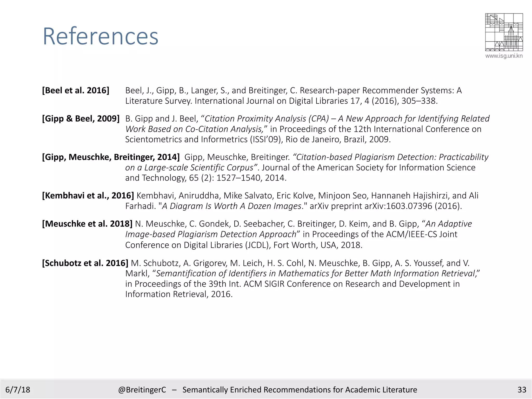 References
[Beel et al. 2016] Beel, J., Gipp, B., Langer, S., and Breitinger, C. Research-paper Recommender Systems: A
Literature Survey. International Journal on Digital Libraries 17, 4 (2016), 305–338.
[Gipp & Beel, 2009] B. Gipp and J. Beel, “Citation Proximity Analysis (CPA) – A New Approach for Identifying Related
Work Based on Co-Citation Analysis,” in Proceedings of the 12th International Conference on
Scientometrics and Informetrics (ISSI’09), Rio de Janeiro, Brazil, 2009.
[Gipp, Meuschke, Breitinger, 2014] Gipp, Meuschke, Breitinger. “Citation-based Plagiarism Detection: Practicability
on a Large-scale Scientific Corpus”. Journal of the American Society for Information Science
and Technology, 65 (2): 1527–1540, 2014.
[Kembhavi et al., 2016] Kembhavi, Aniruddha, Mike Salvato, Eric Kolve, Minjoon Seo, Hannaneh Hajishirzi, and Ali
Farhadi. "A Diagram Is Worth A Dozen Images." arXiv preprint arXiv:1603.07396 (2016).
[Meuschke et al. 2018] N. Meuschke, C. Gondek, D. Seebacher, C. Breitinger, D. Keim, and B. Gipp, “An Adaptive
Image-based Plagiarism Detection Approach” in Proceedings of the ACM/IEEE-CS Joint
Conference on Digital Libraries (JCDL), Fort Worth, USA, 2018.
[Schubotz et al. 2016] M. Schubotz, A. Grigorev, M. Leich, H. S. Cohl, N. Meuschke, B. Gipp, A. S. Youssef, and V.
Markl, “Semantification of Identifiers in Mathematics for Better Math Information Retrieval,”
in Proceedings of the 39th Int. ACM SIGIR Conference on Research and Development in
Information Retrieval, 2016.
336/7/18 @BreitingerC – Semantically Enriched Recommendations for Academic Literature
 