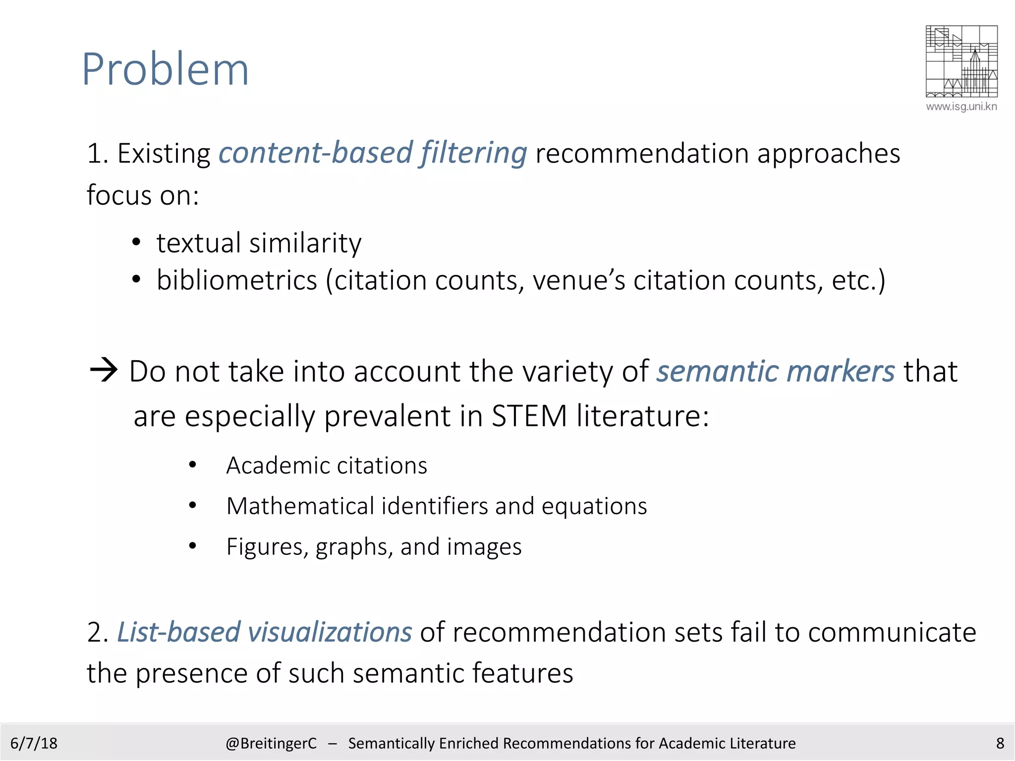 Problem
1. Existing content-based filtering recommendation approaches
focus on:
• textual similarity
• bibliometrics (citation counts, venue’s citation counts, etc.)
à Do not take into account the variety of semantic markers that
are especially prevalent in STEM literature:
• Academic citations
• Mathematical identifiers and equations
• Figures, graphs, and images
2. List-based visualizations of recommendation sets fail to communicate
the presence of such semantic features
86/7/18 @BreitingerC – Semantically Enriched Recommendations for Academic Literature
 