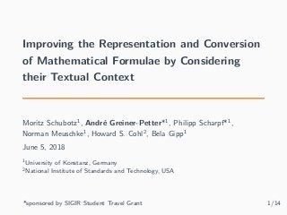 Improving the Representation and Conversion
of Mathematical Formulae by Considering
their Textual Context
Moritz Schubotz1
, André Greiner-Petter*1
, Philipp Scharpf*1
,
Norman Meuschke1
, Howard S. Cohl2
, Bela Gipp1
June 5, 2018
1University of Konstanz, Germany
2National Institute of Standards and Technology, USA
*sponsored by SIGIR Student Travel Grant 1/14
 