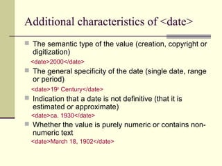 Additional characteristics of <date>
 The semantic type of the value (creation, copyright or

digitization)

<date>2000</date>

 The general specificity of the date (single date, range

or period)

<date>19th Century</date>

 Indication that a date is not definitive (that it is

estimated or approximate)

<date>ca. 1930</date>

 Whether the value is purely numeric or contains non-

numeric text

<date>March 18, 1902</date>

 