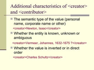 Additional characteristics of <creator>
and <contributor>
 The semantic type of the value (personal

name, corporate name or other)
<creator>Newton, Isaac</creator>

 Whether the entity is known, unknown or

ambiguous
<creator>Vermeer, Johannes, 1632-1675 ?</creator>

 Whether the value is inverted or in direct

order
<creator>Charles Schultz</creator>

 