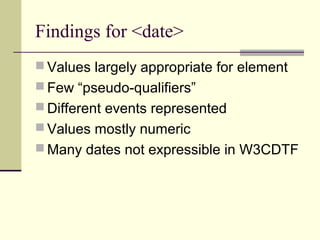 Findings for <date>
 Values largely appropriate for element
 Few “pseudo-qualifiers”
 Different events represented
 Values mostly numeric
 Many dates not expressible in W3CDTF

 