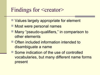 Findings for <creator>
 Values largely appropriate for element
 Most were personal names
 Many “pseudo-qualifiers,” in comparison to

other elements
 Often included information intended to
disambiguate a name
 Some indication of the use of controlled
vocabularies, but many different name forms
present

 