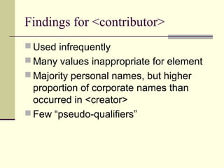 Findings for <contributor>
 Used infrequently
 Many values inappropriate for element
 Majority personal names, but higher

proportion of corporate names than
occurred in <creator>
 Few “pseudo-qualifiers”

 