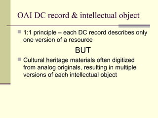 OAI DC record & intellectual object
 1:1 principle – each DC record describes only

one version of a resource

BUT
 Cultural heritage materials often digitized

from analog originals, resulting in multiple
versions of each intellectual object

 