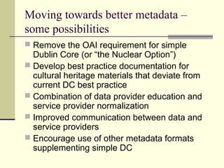 Moving towards better metadata –
some possibilities
 Remove the OAI requirement for simple

Dublin Core (or “the Nuclear Option”)
 Develop best practice documentation for
cultural heritage materials that deviate from
current DC best practice
 Combination of data provider education and
service provider normalization
 Improved communication between data and
service providers
 Encourage use of other metadata formats
supplementing simple DC

 